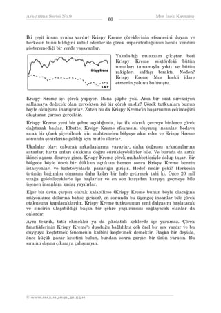 Araştırma Serisi No.9                                        Mor İnek Kavramı
¯¯¯¯¯¯¯¯¯¯¯¯¯¯¯¯¯¯¯¯¯¯¯¯¯¯¯¯¯¯¯¯¯¯    60    ¯¯¯¯¯¯¯¯¯¯¯¯¯¯¯¯¯¯¯¯¯¯¯¯¯¯¯¯¯¯¯¯¯¯


İki çeşit insan grubu vardır: Krispy Kreme çöreklerinin efsanesini duyan ve
herkesin bunu bildiğini kabul edenler ile çörek imparatorluğunun henüz kendini
gösteremediği bir yerde yaşayanlar.
                                           Yakaladığı muazzam çıkıştan beri
                                           Krispy Kreme sektördeki bütün
                                           umutları tamamıyla yıktı ve bütün
                                           rakipleri safdışı bıraktı. Neden?
                                           Krispy Kreme Mor İnek'i idare
                                           etmenin yolunu bulmuştu.


Krispy Kreme iyi çörek yapıyor. Buna şüphe yok. Ama bir saat direksiyon
sallamaya değecek olan gerçekten iyi bir çörek midir? Çörek tutkunları bunun
böyle olduğuna inanıyorlar. Zaten bu da Krispy Kreme'in başarısının çekirdeğini
oluşturan çarpıcı gerçektir.
Krispy Kreme yeni bir şehre açıldığında, işe ilk olarak çevreye binlerce çörek
dağıtarak başlar. Elbette, Krsipy Kreme efsanesini duymuş insanlar, bedava
sıcak bir çörek yiyebilmek için muhtemelen bölgeye akın eder ve Krispy Kreme
sonunda şehirlerine geldiği için mutlu olurlar.
Ukalalar olayı çabucak arkadaşlarına yayarlar, daha doğrusu arkadaşlarına
satarlar, hatta onları dükkana doğru sürükleyebilirler bile. Ve burada da artık
ikinci aşama devreye girer. Krispy Kreme çörek muhabbetleriyle dolup taşar. Bir
bölgede böyle öncü bir dükkan açtıktan hemen sonra Krispy Kreme benzin
istasyonları ve kafeteryalarla pazarlığa girişir. Hedef nedir peki? Herkesin
ürünün bağımlısı olmasını daha kolay bir hale getirmek tabi ki. Önce 20 mil
uzağa gelebileceklerle işe başlarlar ve en son karşıdan karşıya geçmeye bile
üşenen insanlara kadar yayılırlar.
Eğer bir ürün çarpıcı olarak kalabilirse (Krispy Kreme bunun böyle olacağına
milyonlarca dolarına bahse giriyor), en sonunda bu üşengeç insanlar bile çörek
otakusuna kapılacaklardır. Krispy Kreme tutkusunun yeni dalgasını başlatacak
ve zincirin ulaşabildiği başka bir şehre yayılmasını sağlayacak olanlar da
onlardır.
Aynı teknik, tatlı ekmekler ya da çikolatalı keklerde işe yaramaz. Çörek
fanatiklerinin Krispy Kreme'e duyduğu bağlılıkta çok özel bir şey vardır ve bu
duyguyu keşfetmek fenomenin kalbini keşfetmek demektir. Başka bir deyişle,
önce küçük pazar kesitini bulun, bundan sonra çarpıcı bir ürün yaratın. Bu
sıranın dışına çıkmaya çalışmayın.




__________________________________________________________________
© WWW.MAXIMUMBILGI.COM
 