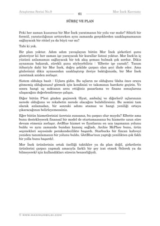 Araştırma Serisi No.9                                         Mor İnek Kavramı
¯¯¯¯¯¯¯¯¯¯¯¯¯¯¯¯¯¯¯¯¯¯¯¯¯¯¯¯¯¯¯¯¯¯     61    ¯¯¯¯¯¯¯¯¯¯¯¯¯¯¯¯¯¯¯¯¯¯¯¯¯¯¯¯¯¯¯¯¯¯
                               SÜREÇ VE PLAN


Peki her zaman kusursuz bir Mor İnek yaratmanın bir yolu var mıdır? Sihirli bir
formül, yaratıcılığınızı arttırırken aynı zamanda gerçeklerden uzaklaşmamanızı
sağlayacak bir ritüel ya da büyü var mı?
Tabi ki yok.
Bir plan yoktur. Adım adım yavaşlayan bütün Mor İnek şirketleri şunu
gösteriyor ki; her zaman işe yarayacak bir kurallar listesi yoktur. Mor İnek'in iç
yüzünü anlamamızı sağlayacak bir tek akış şeması bulmak çok zordur. Dikiz
aynamıza bakarak, sürekli şunu söyleyebiliriz : 'Elbette işe yaradı!'. Tanım
itibariyle dahi bir Mor İnek, doğru şekilde çarpıcı olan şeyi ifade eder. Ama
gözlerinizi dikiz aynasından uzaklaştırıp ileriye baktığınızda, bir Mor İnek
yaratmak aniden zorlaşır.
Sistem oldukça basit : Uçlara gidin. Bu uçların ne olduğunu (daha önce oraya
gitmemiş olduğunuzu) görmek için kendinizi ve takımınızı harekete geçirin. Ve
sonra hangi uç noktanın arzu ettiğiniz pazarlama ve finans sonuçlarına
ulaşacağını değerlendirmeye çalışın.
Diğer bütün P'leri gözden geçirerek (fiyat, ambalaj ve diğerleri) uçlarınızın
nerede olduğunu ve rekabetin nerede olacağını bulabilirsiniz. Bu zemini tam
olarak anlamadan, bir sonraki adımı atamaz ve hangi yeniliği ortaya
çıkaracağınızı belirleyemezsiniz.
Eğer bütün hizmetlerinizi ücretsiz sunsanız, bu çarpıcı olur muydu? Elbette ama
bunu destekleyecek finansal bir model de oturtamazsanız bu hizmette uzun süre
devam etmeniz zorlaşır. JetBlue hizmet ve fiyatlarını en uca taşımanın yolunu
buldu ve aynı zamanda bundan kazanç sağladı. Archie McPhee bunu, ürün
seçenekleri sayesinde perakendecilikte başardı. Starbucks bir fincan kahveyi
yeniden tanımlamanın bir yolunu buldu. (JetBlue'nun yaptığı yenilikten çok faklı
bir yolla bunu başardı).
Mor İnek ürünlerinin ortak özelliği taktikler ya da plan değil, şirketlerin
ürünlerini çarpıcı yapmak amacıyla farklı bir şey icat etmek (bilerek ya da
bilmeyerek) için kullandıkları sürecin benzerliğiydi.




__________________________________________________________________
© WWW.MAXIMUMBILGI.COM
 