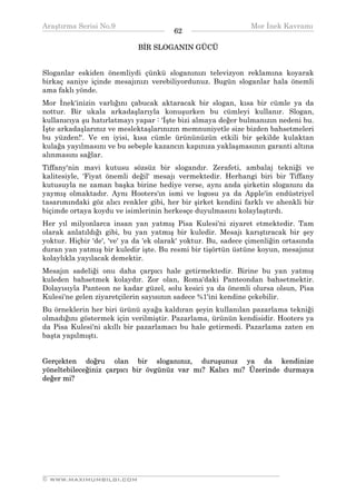 Araştırma Serisi No.9                                         Mor İnek Kavramı
¯¯¯¯¯¯¯¯¯¯¯¯¯¯¯¯¯¯¯¯¯¯¯¯¯¯¯¯¯¯¯¯¯¯      62   ¯¯¯¯¯¯¯¯¯¯¯¯¯¯¯¯¯¯¯¯¯¯¯¯¯¯¯¯¯¯¯¯¯¯
                             BİR SLOGANIN GÜCÜ


Sloganlar eskiden önemliydi çünkü sloganınızı televizyon reklamına koyarak
birkaç saniye içinde mesajınızı verebiliyordunuz. Bugün sloganlar hala önemli
ama faklı yönde.
Mor İnek'inizin varlığını çabucak aktaracak bir slogan, kısa bir cümle ya da
nottur. Bir ukala arkadaşlarıyla konuşurken bu cümleyi kullanır. Slogan,
kullanıcıya şu hatırlatmayı yapar : 'İşte bizi almaya değer bulmanızın nedeni bu.
İşte arkadaşlarınız ve meslektaşlarınızın memnuniyetle size bizden bahsetmeleri
bu yüzden!'. Ve en iyisi, kısa cümle ürününüzün etkili bir şekilde kulaktan
kulağa yayılmasını ve bu sebeple kazancın kapınıza yaklaşmasının garanti altına
alınmasını sağlar.
Tiffany'nin mavi kutusu sözsüz bir slogandır. Zerafeti, ambalaj tekniği ve
kalitesiyle, 'Fiyat önemli değil' mesajı vermektedir. Herhangi biri bir Tiffany
kutusuyla ne zaman başka birine hediye verse, aynı anda şirketin sloganını da
yaymış olmaktadır. Aynı Hooters'ın ismi ve logosu ya da Apple'in endüstriyel
tasarımındaki göz alıcı renkler gibi, her bir şirket kendini farklı ve ahenkli bir
biçimde ortaya koydu ve isimlerinin herkesçe duyulmasını kolaylaştırdı.
Her yıl milyonlarca insan yan yatmış Pisa Kulesi'ni ziyaret etmektedir. Tam
olarak anlatıldığı gibi, bu yan yatmış bir kuledir. Mesajı karıştıracak bir şey
yoktur. Hiçbir 'de', 've' ya da 'ek olarak' yoktur. Bu, sadece çimenliğin ortasında
duran yan yatmış bir kuledir işte. Bu resmi bir tişörtün üstüne koyun, mesajınız
kolaylıkla yayılacak demektir.
Mesajın sadeliği onu daha çarpıcı hale getirmektedir. Birine bu yan yatmış
kuleden bahsetmek kolaydır. Zor olan, Roma'daki Panteondan bahsetmektir.
Dolayısıyla Panteon ne kadar güzel, solu kesici ya da önemli olursa olsun, Pisa
Kulesi'ne gelen ziyaretçilerin sayısının sadece %1'ini kendine çekebilir.
Bu örneklerin her biri ürünü ayağa kaldıran şeyin kullanılan pazarlama tekniği
olmadığını göstermek için verilmiştir. Pazarlama, ürünün kendisidir. Hooters ya
da Pisa Kulesi'ni akıllı bir pazarlamacı bu hale getirmedi. Pazarlama zaten en
başta yapılmıştı.


Gerçekten doğru olan bir sloganınız, duruşunuz ya da kendinize
yöneltebileceğiniz çarpıcı bir övgünüz var mı? Kalıcı mı? Üzerinde durmaya
değer mi?




__________________________________________________________________
© WWW.MAXIMUMBILGI.COM
 