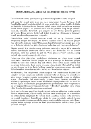 Araştırma Serisi No.9                                         Mor İnek Kavramı
¯¯¯¯¯¯¯¯¯¯¯¯¯¯¯¯¯¯¯¯¯¯¯¯¯¯¯¯¯¯¯¯¯¯      64   ¯¯¯¯¯¯¯¯¯¯¯¯¯¯¯¯¯¯¯¯¯¯¯¯¯¯¯¯¯¯¯¯¯¯
      İNSANLARIN SATIN ALDIĞI (VE KONUŞTUĞU) BİR ŞEY SATIN


İnsanların satın alma psikolojisine girdikleri bir şeyi satmak daha kolaydır.
Çok açık bir gerçek gibi gelse de, çoğu pazarlamacı bunun farkında değil.
Örneğin Butterball hindinin değişik bir yeme şeklini icat etti ve şimdilerde bütün
marketlerin dondurucularını dolduran çabuk pişen hindi parçalarını piyasaya
sürdü. Sorun şuydu : bu yeniden şekil verilmiş gıdanın hitap ettiği kitledeki
insanlar, ailelerini doyurmak için yepyeni bir yol bulma çabasını gereksiz
görüyordu. Daha kötüsü, Butterball ürünü televizyon reklamlarıyla tanıtıyor,
yemek kanallarında programlar yapıyordu.
Butterball'un hedef kitlesini tasavvur etmek zor bir iş. Düşünün, yemek
programını izleyen bir izleyici...Ve birden karşınıza donuk bir reklam çıkıyor.
Kaç izleyici bu reklama bakar? Bunlardan kaçı Butterball'un umduğu gibi tepki
verir. Daha da kötüsü, kaç kişi arkadaşına bu harika yeni yiyecekten bahseder?
Akşam yemeği için dondurulmuş gıdaların rahatlığını seçen kitle arasında,
hemen benimseyen insanların olması düşük bir ihtimaldir. Ve bu azınlık
arasından, bana öyle geliyor ki, pek azı "Yeni çıkan ne var?" sorusuna cevap
bulmak için yemek kanalını tercih ediyor.
İhtiyaçları olan tüketiciler, sunduğunuz çözümlere en çabuk tepki verecek
insanlardır. Hedefiniz Ford'da çalışan bir satın almacı ya da Tuscon'da çalışan
yorgun bir aile reisi olabilir, hiç fark etmez. Önce satın alacak olanın kim
olduğunu belirlemeli, daha sonra problemi çözmelisiniz. Butterball'un ürünü
çarpıcıydı. Ama bu ürün, Butterball'dan başka hiç kimsenin sorununu çözemedi.
Şirketin reklam ve medya seçimleri ise her şeyi daha kötüye götürdü.
Alternatifiniz, bir müşterinin çözebileceğiniz bir sorunundan başlamaktır,
(müşteri sorunu olduğunun farkında olmalıdır tabi ki). Sonra, bu kesimde yer
alan hemen benimseyenlerin memnuniyetle karşılayacağı çapıcı bir çözümle
ortaya çıktığınızda, ilgi göstermenin yanında bunu herkese yayacak bir
ortalamaya promosyon yapmalısınız. Altoids'in kampanyası buna iyi bir örnektir.
Altoids, sigara kullanmayan genç yetişkinlerin işlerindeyken elleri ve ağızlarıyla
bir şey yapma ihtiyacı duyduklarını fark etti ve Hershey's çubukları böyle ortaya
çıktı. Ama bu, ihtiyacın karşılanmasına yetmedi.
Şehir merkezlerinde yaptıkları hayal gücünü zorlayan reklamlar ve sloganlarla,
Altoids müşterilerine, aslında sahip oldukları ama ne olduğunu da bilmedikleri
bir ihtiyaçlarını karşılayan bu ürünü direk anlatma yolunu seçti. Nerdeyse
yalvararak yaratmayı başardıkları küçük bir grup sayesinde, Altoids hemen
benimseyenlerin ürünü pazarın kalanına yaymalarını kolaylaştırmış oldu. Sonuç:
bugüne kadar piyasaya sürülen en karlı şekerlemelerden biri de Altoids çubuk
şekerleri olmuştu.




__________________________________________________________________
© WWW.MAXIMUMBILGI.COM
 