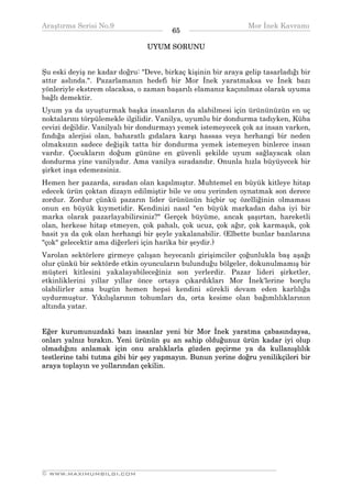 Araştırma Serisi No.9                                         Mor İnek Kavramı
¯¯¯¯¯¯¯¯¯¯¯¯¯¯¯¯¯¯¯¯¯¯¯¯¯¯¯¯¯¯¯¯¯¯      65   ¯¯¯¯¯¯¯¯¯¯¯¯¯¯¯¯¯¯¯¯¯¯¯¯¯¯¯¯¯¯¯¯¯¯
                                UYUM SORUNU


Şu eski deyiş ne kadar doğru: "Deve, birkaç kişinin bir araya gelip tasarladığı bir
attır aslında.". Pazarlamanın hedefi bir Mor İnek yaratmaksa ve İnek bazı
yönleriyle ekstrem olacaksa, o zaman başarılı elamanız kaçınılmaz olarak uyuma
bağlı demektir.
Uyum ya da uyuşturmak başka insanların da alabilmesi için ürününüzün en uç
noktalarını törpülemekle ilgilidir. Vanilya, uyumlu bir dondurma tadıyken, Küba
cevizi değildir. Vanilyalı bir dondurmayı yemek istemeyecek çok az insan varken,
fındığa alerjisi olan, baharatlı gıdalara karşı hassas veya herhangi bir neden
olmaksızın sadece değişik tatta bir dondurma yemek istemeyen binlerce insan
vardır. Çocukların doğum gününe en güvenli şekilde uyum sağlayacak olan
dondurma yine vanilyadır. Ama vanilya sıradandır. Onunla hızla büyüyecek bir
şirket inşa edemezsiniz.
Hemen her pazarda, sıradan olan kapılmıştır. Muhtemel en büyük kitleye hitap
edecek ürün çoktan dizayn edilmiştir bile ve onu yerinden oynatmak son derece
zordur. Zordur çünkü pazarın lider ürününün hiçbir uç özelliğinin olmaması
onun en büyük kıymetidir. Kendinizi nasıl "en büyük markadan daha iyi bir
marka olarak pazarlayabilirsiniz?" Gerçek büyüme, ancak şaşırtan, hareketli
olan, herkese hitap etmeyen, çok pahalı, çok ucuz, çok ağır, çok karmaşık, çok
basit ya da çok olan herhangi bir şeyle yakalanabilir. (Elbette bunlar bazılarına
"çok" gelecektir ama diğerleri için harika bir şeydir.)
Varolan sektörlere girmeye çalışan heyecanlı girişimciler çoğunlukla baş aşağı
olur çünkü bir sektörde etkin oyuncuların bulunduğu bölgeler, dokunulmamış bir
müşteri kitlesini yakalayabileceğiniz son yerlerdir. Pazar lideri şirketler,
etkinliklerini yıllar yıllar önce ortaya çıkardıkları Mor İnek'lerine borçlu
olabilirler ama bugün hemen hepsi kendini sürekli devam eden karlılığa
uydurmuştur. Yıkılışlarının tohumları da, orta kesime olan bağımlılıklarının
altında yatar.


Eğer kurumunuzdaki bazı insanlar yeni bir Mor İnek yaratma çabasındaysa,
onları yalnız bırakın. Yeni ürünün şu an sahip olduğunuz ürün kadar iyi olup
olmadığını anlamak için onu aralıklarla gözden geçirme ya da kullanışlılık
testlerine tabi tutma gibi bir şey yapmayın. Bunun yerine doğru yenilikçileri bir
araya toplayın ve yollarından çekilin.




__________________________________________________________________
© WWW.MAXIMUMBILGI.COM
 
