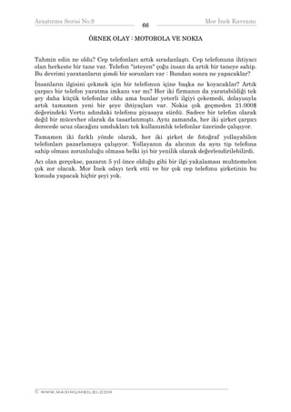 Araştırma Serisi No.9                                         Mor İnek Kavramı
¯¯¯¯¯¯¯¯¯¯¯¯¯¯¯¯¯¯¯¯¯¯¯¯¯¯¯¯¯¯¯¯¯¯      66   ¯¯¯¯¯¯¯¯¯¯¯¯¯¯¯¯¯¯¯¯¯¯¯¯¯¯¯¯¯¯¯¯¯¯
                    ÖRNEK OLAY : MOTOROLA VE NOKIA


Tahmin edin ne oldu? Cep telefonları artık sıradanlaştı. Cep telefonuna ihtiyacı
olan herkeste bir tane var. Telefon "isteyen" çoğu insan da artık bir taneye sahip.
Bu devrimi yaratanların şimdi bir sorunları var : Bundan sonra ne yapacaklar?
İnsanların ilgisini çekmek için bir telefonun içine başka ne koyacaklar? Artık
çarpıcı bir telefon yaratma imkanı var mı? Her iki firmanın da yaratabildiği tek
şey daha küçük telefonlar oldu ama bunlar yeterli ilgiyi çekemedi, dolayısıyla
artık tamamen yeni bir şeye ihtiyaçları var. Nokia çok geçmeden 21.000$
değerindeki Vertu adındaki telefonu piyasaya sürdü. Sadece bir telefon olarak
değil bir mücevher olarak da tasarlanmıştı. Aynı zamanda, her iki şirket çarpıcı
derecede ucuz olacağını umdukları tek kullanımlık telefonlar üzerinde çalışıyor.
Tamamen iki farklı yönde olarak, her iki şirket de fotoğraf yollayabilen
telefonları pazarlamaya çalışıyor. Yollayanın da alıcının da aynı tip telefona
sahip olması zorunluluğu olmasa belki iyi bir yenilik olarak değerlendirilebilirdi.
Acı olan gerçekse, pazarın 5 yıl önce olduğu gibi bir ilgi yakalaması muhtemelen
çok zor olacak. Mor İnek odayı terk etti ve bir çok cep telefonu şirketinin bu
konuda yapacak hiçbir şeyi yok.




__________________________________________________________________
© WWW.MAXIMUMBILGI.COM
 