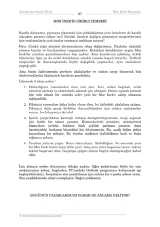 Araştırma Serisi No.9                                          Mor İnek Kavramı
¯¯¯¯¯¯¯¯¯¯¯¯¯¯¯¯¯¯¯¯¯¯¯¯¯¯¯¯¯¯¯¯¯¯      67    ¯¯¯¯¯¯¯¯¯¯¯¯¯¯¯¯¯¯¯¯¯¯¯¯¯¯¯¯¯¯¯¯¯¯
                       MOR İNEK'İN SİHİRLİ ÇEMBERİ


Kaotik dünyamız, piyasaya çıkarmak için çabaladığımız yeni ürünlerin de kaotik
olacağını garanti ediyor mu? Sürekli isimleri değişen potansiyel müşterilerimiz
için rastlantılarla yeni icatlar sunmaya mahkum muyuz?
Hyır. Çünkü çoğu müşteri davranışlarını sıkça değiştirmez. Ukalalar ukalalık
etmeye bayılır ve huylarından vazgeçmezler. Kulakları kendilerine uygun Mor
İnek'ler yaratan pazarlamacılara hep açıktır. Ama kozalarına çekilmiş, ürkek
tüketiciler (işte ya da evde) kulaklarını sürekli sımsıkı kapalı tutarlar. Tedbirli
müşteriler de davranışlarında hiçbir değişiklik yapmazlar, aynı ukalaların
yaptığı gibi.
Ama bizim ilgilenmemiz gereken ukalalardır ve onlara saygı duyarsak bizi
dinleyeceklerini düşünerek harekete geçebiliriz.
İzlenecek 4 adım şudur :
   1. Etkilediğiniz insanlardan önce izin alın. İzni, onları boğmak, artık
      ürünleri satmak ve ekstralarla sıkmak için almayın. Onları uyanık tutmak
      için izin almak bir sonraki sefer yeni bir Mor İnek'e sahip olmanızı
      sağlayabilir.
   2. Fikrinizi yaymaları daha kolay olsun diye, bu kitledeki ukalalara çalışın.
      Fikrinizi daha geniş kitlelere duyurabilmeleri için onlara malzemeler
      sunun. (ve hikayenizi de tabi)
   3. İşinizi çarpıcılıktan kazançlı olmaya dönüştürdüğünüzde, ineği sağmak
      için farklı bir takım yaratın. Hizmetlerinizi ürünlere, ürünlerinizi
      hizmetlere çevirin, binlerce faklı şekilde patlama yaratın. Ama
      üzerinizdeki baskının biteceğini hiç düşünmeyin. Bu, aşağı doğru giden
      kaçınılmaz bir gidiştir. Bu yüzden ineğinizi olabildiğince hızlı ve fazla
      sağmaya çalışın.
   4. Yeniden yatırım yapın. Bunu tekrarlayın. Alabildiğine. Ve sonunda yeni
      bir Mor İnek bulun (aynı kitle için). Ama yeni ürün başarısız olsun, tekrar
      tekrar başarısız olun. Geçmişte çarpıcı olanın bugün olamayacağını kabul
      edin.


İzin almaya neden ihtiyacınız olduğu açıktır. Eğer şirketinizin böyle bir izin
mekanizması yoksa, bugünden PC'nizdeki Outlook programını kullanarak işe
başlayabilirsiniz. İnsanların size yazabilmesi için onlara bir e-posta adresi verin.
Size yazdıklarında onları cevaplayın. Doğru yoldasınız.




       BUGÜNÜN PAZARLAMACISI OLMAK NE ANLAMA GELİYOR?




__________________________________________________________________
© WWW.MAXIMUMBILGI.COM
 