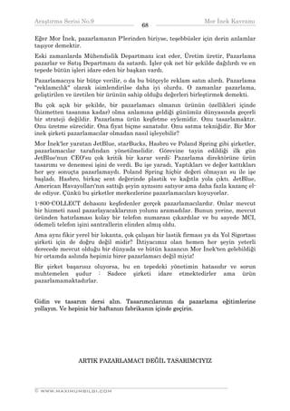 Araştırma Serisi No.9                                          Mor İnek Kavramı
¯¯¯¯¯¯¯¯¯¯¯¯¯¯¯¯¯¯¯¯¯¯¯¯¯¯¯¯¯¯¯¯¯¯      68    ¯¯¯¯¯¯¯¯¯¯¯¯¯¯¯¯¯¯¯¯¯¯¯¯¯¯¯¯¯¯¯¯¯¯
Eğer Mor İnek, pazarlamanın P'lerinden biriyse, teşebbüsler için derin anlamlar
taşıyor demektir.
Eski zamanlarda Mühendislik Departmanı icat eder, Üretim üretir, Pazarlama
pazarlar ve Satış Departmanı da satardı. İşler çok net bir şekilde dağılırdı ve en
tepede bütün işleri idare eden bir başkan vardı.
Pazarlamacıya bir bütçe verilir, o da bu bütçeyle reklam satın alırdı. Pazarlama
"reklamcılık" olarak isimlendirilse daha iyi olurdu. O zamanlar pazarlama,
geliştirilen ve üretilen bir ürünün sahip olduğu değerleri birleştirmek demekti.
Bu çok açık bir şekilde, bir pazarlamacı olmanın ürünün özellikleri içinde
(hizmetten tasanma kadar) olma anlamına geldiği günümüz dünyasında geçerli
bir strateji değildir. Pazarlama ürün keşfetme eylemidir. Onu tasarlamaktır.
Onu üretme sürecidir. Ona fiyat biçme sanatıdır. Onu satma tekniğidir. Bir Mor
inek şirketi pazarlamacılar olmadan nasıl işleyebilir?
Mor İnek'ler yaratan JetBlue, starBucks, Hasbro ve Poland Spring gibi şirketler,
pazarlamacılar tarafından yönetilmelidir. Görevine tayin edildiği ilk gün
JetBlue'nun CEO'su çok kritik bir karar verdi: Pazarlama direktörüne ürün
tasarımı ve denemesi işini de verdi. Bu işe yaradı. Yaptıkları ve değer kattıkları
her şey sonuçta pazarlamaydı. Poland Spring hiçbir değeri olmayan su ile işe
başladı. Hasbro, birkaç sent değerinde plastik ve kağıtla yola çıktı. JetBlue,
American Havayolları'nın sattığı şeyin aynısını satıyor ama daha fazla kazanç el-
de ediyor. Çünkü bu şirketler merkezlerine pazarlamacıları koyuyorlar.
1-800-COLLECT dehasını keşfedenler gerçek pazarlamacılardır. Onlar mevcut
bir hizmeti nasıl pazarlayacaklarının yolunu aramadılar. Bunun yerine, mevcut
üründen hatırlaması kolay bir telefon numarası çıkardılar ve bu sayede MCI,
ödemeli telefon işini santrallerin elinden almış oldu.
Ama aynı fikir yerel bir lokanta, çok çalışan bir lastik firması ya da Yol Sigortası
şirketi için de doğru değil midir? İhtiyacımız olan hemen her şeyin yeterli
derecede mevcut olduğu bir dünyada ve bütün kazancın Mor İnek'ten gelebildiği
bir ortamda aslında hepimiz birer pazarlamacı değil miyiz!
Bir şirket başarısız oluyorsa, bu en tepedeki yönetimin hatasıdır ve sorun
muhtemelen şudur : Sadece şirketi idare etmektedirler ama ürün
pazarlamamaktadırlar.


Gidin ve tasarım dersi alın. Tasarımcılarınızı da pazarlama eğitimlerine
yollayın. Ve hepiniz bir haftanızı fabrikanın içinde geçirin.




                ARTIK PAZARLAMACI DEĞİL TASARIMCIYIZ



__________________________________________________________________
© WWW.MAXIMUMBILGI.COM
 