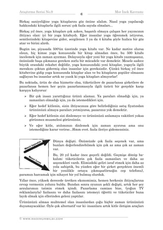Araştırma Serisi No.9                                         Mor İnek Kavramı
¯¯¯¯¯¯¯¯¯¯¯¯¯¯¯¯¯¯¯¯¯¯¯¯¯¯¯¯¯¯¯¯¯¯      6    ¯¯¯¯¯¯¯¯¯¯¯¯¯¯¯¯¯¯¯¯¯¯¯¯¯¯¯¯¯¯¯¯¯¯
Birkaç saniyeliğine yoga kitaplarını göz önüne alalım. Nasıl yoga yapılacağı
hakkındaki kitaplarla ilgili sorun; çok fazla sayıda olmaları...
Birkaç yıl önce, yoga kitapları çok azken, başarılı olmaya çalışan her yayıncının
ihtiyacı olan; iyi bir yoga kitabıydı. Eğer insanlar yoga öğrenmek istiyorsa,
semtlerindeki kitapevine gider, sergilenen 3 ya da 4 kitaba şöyle hızlıca bir göz
atar ve birini alırdı.
Bugün ise, piyasada 500'ün üzerinde yoga kitabı var. Ne kadar motive olursa
olsun, hiç kimse yoga konusunda bir kitap almadan önce, bu 500 kitabı
incelemek için zaman ayırmaz. Dolayısıyla eğer yeni bir yoga kitabı yazmışsanız,
önünüzde başa çıkmanız gereken zorlu bir mücadele var demektir. Mesele sadece
büyük orandaki rekabet değildir, yoga konusundaki yeni kitaplar, yogayla ilgili
merakını çoktan gidermiş olan insanlar için gereksizdir. Çünkü birkaç yıl önce
kitabevine gidip yoga konusunda kitaplar alan ve bu kitapların popüler olmasını
sağlayan bu insanlar artık ne yazık ki yoga kitapları almıyorlar!
Bu noktada, ürün de olsa hizmette olsa, tüketicilere de pazarlansa şirketlere de
pazarlansa hemen her şeyin pazarlanmasıyla ilgili üzücü bir gerçekle karşı
karşıya kalıyoruz:
      Bir çok insan yarattığınız ürünü alamaz. Ya paraları olmadığı için, ya
      zamanları olmadığı için, ya da istemedikleri için.
      Eğer hedef kitlenin, sizin ihtiyacınıza göre belirlediğiniz satış fiyatından
      ürününüzü almaya paraları yetmiyorsa, pazarınız yok demektir.
      Eğer hedef kitlenin sizi dinlemeye ve ürününüzü anlamaya vakitleri yoksa
      görünmez muamelesi görürsünüz.
      Ve eğer kitle, atılımınızı dinlemek için zaman ayırırsa ama onu
      istemediğine karar verirse...Hmm evet. fazla ileriye gidemezsiniz.


                      Dünya değişti. Önümüzde çok fazla seçenek var, ama
                      bunları değerlendirebilmek için çok az ama çok az zaman
                      var.
                    Bu, 20 yıl kadar önce geçerli değildi. Geçmişe dönüp ba-
                    kalım; tüketicilerin çok fazla zamanları ve daha az
                    seçenekleri vardı. Elimizdeki geliri israf etmek için daha az
                    yola sahiptik, bu yüzden eğer bir şirket gerçekten önemli
                    bir yenilikle ortaya çıkmışsa(örneğin cep telefonu),
paramızı harcamak için nihayet bir yol bulmuş olurduk.
Yıllar önce, yüksek derecede üretken ekonomimiz, hemen herkesin ihtiyaçlarına
cevap vermenin yolunu buldu. Bundan sonra oyunun şekli değişti, artık her şey
arzularımızı tatmin etmek içindi. Pazarlama camiası bize, (yoğun TV
reklamlarıyla) fazlasını ve daha fazlasını istemeyi öğretti ve tüketiciler buna
layık olmak için ellerinden geleni yaptılar.
Ürününüzü alması muhtemel olan insanlardan çoğu hiçbir zaman ürününüzü
duyamayacaklar. Öyle çok alternatif var ki; insanlara artık kitle iletişim araçları

__________________________________________________________________
© WWW.MAXIMUMBILGI.COM
 