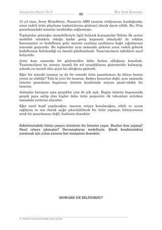 Araştırma Serisi No.9                                         Mor İnek Kavramı
¯¯¯¯¯¯¯¯¯¯¯¯¯¯¯¯¯¯¯¯¯¯¯¯¯¯¯¯¯¯¯¯¯¯     69    ¯¯¯¯¯¯¯¯¯¯¯¯¯¯¯¯¯¯¯¯¯¯¯¯¯¯¯¯¯¯¯¯¯¯
15 yıl önce, Jerry Hirschbery, Nissan'ın ABD tasarım stüdyosunu kurduğunda,
uzun vadeli ürün planlama toplantılarına gözlemci olarak davet edildi. Bu, O'na
pazarlamadaki insanlar tarafından sağlanmıştı.
Toplantılar geleceğin otomobilleriyle ilgili bulanık konuşmalar (bütün ilk seviye
modeller mümkün olduğu kadar geniş kapsamlı olmalıydı) ile reklam
harcamaları ve hedeflenen gelir üzerine yazılmış sayfalarca kağıt yığınlarının
arasında geçiyordu. Bu toplantılar aynı zamanda şirketin uzun vadeli gelecek
hedeflerinin belirlendiği en önemli platformlardı. Tasarımcıların taktikleri zayıf
kalıyordu.
Jerry kısa zamanda bir gözlemciden daha fazlası olduğunu kanıtladı.
Tasarımcıların bu süreçte önemli bir rol oynadıklarını göstermekle kalmayıp,
aslında en önemli olan şeyin bu olduğunu gösterdi.
Eğer bir sonraki tasanın ya da bir sonraki ürün pazarlaması da ölürse bunun
yerini ne alabilir? Tabi ki yeni bir tasarım. Sadece kusursuz değil, aynı zamanda
ürünün pazarlama başarısını ürünün kendisinde arayan pazar-odaklı bir
tasarım.
Anlamlar karışıyor ama gerçekler yine de çok açık. Bugün ürünün başarısında
gerçek paya sahip olan kişiler daha ürün projesinin ilk tohumları atılırken
masadaki yerlerini alıyorlar.
Eğer nasıl keşif yapılacağını, tasarım ortaya konulacağını, etkili ve uyum
sağlayan ve son olarak açığa çıkarılabilecek bir ürün yapmayı bilmiyorsanız
artık bir pazarlamacı değil, fosilsiniz demektir.


Sektörünüzdeki bütün çarpıcı ürünlerin bir listesini yapın. Bunları kim yapmış?
Nasıl ortaya çıkmışlar? Davranışlarını modelleyin. Şimdi kendinizinkini
yaratmak için yolun yarısını kat etmişsiniz demektir.




                          HOWARD NE BİLİYORDU?




__________________________________________________________________
© WWW.MAXIMUMBILGI.COM
 