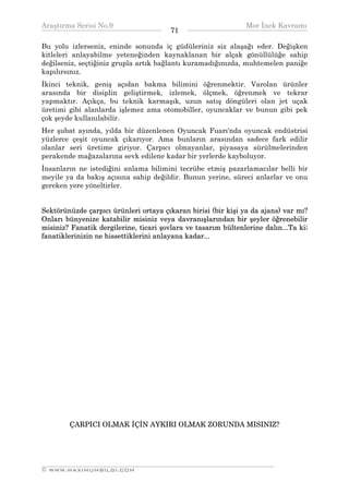 Araştırma Serisi No.9                                         Mor İnek Kavramı
¯¯¯¯¯¯¯¯¯¯¯¯¯¯¯¯¯¯¯¯¯¯¯¯¯¯¯¯¯¯¯¯¯¯      71   ¯¯¯¯¯¯¯¯¯¯¯¯¯¯¯¯¯¯¯¯¯¯¯¯¯¯¯¯¯¯¯¯¯¯
Bu yolu izlerseniz, eninde sonunda iç güdüleriniz siz alaşağı eder. Değişken
kitleleri anlayabilme yeteneğinden kaynaklanan bir alçak gönüllülüğe sahip
değilseniz, seçtiğiniz grupla artık bağlantı kuramadığınızda, muhtemelen paniğe
kapılırsınız.
İkinci teknik, geniş açıdan bakma bilimini öğrenmektir. Varolan ürünler
arasında bir disiplin geliştirmek, izlemek, ölçmek, öğrenmek ve tekrar
yapmaktır. Açıkça, bu teknik karmaşık, uzun satış döngüleri olan jet uçak
üretimi gibi alanlarda işlemez ama otomobiller, oyuncaklar ve bunun gibi pek
çok şeyde kullanılabilir.
Her şubat ayında, yılda bir düzenlenen Oyuncak Fuarı'nda oyuncak endüstrisi
yüzlerce çeşit oyuncak çıkarıyor. Ama bunların arasından sadece fark edilir
olanlar seri üretime giriyor. Çarpıcı olmayanlar, piyasaya sürülmelerinden
perakende mağazalarına sevk edilene kadar bir yerlerde kayboluyor.
İnsanların ne istediğini anlama bilimini tecrübe etmiş pazarlamacılar belli bir
meyile ya da bakış açısına sahip değildir. Bunun yerine, süreci anlarlar ve onu
gereken yere yöneltirler.


Sektörünüzde çarpıcı ürünleri ortaya çıkaran birisi (bir kişi ya da ajans) var mı?
Onları bünyenize katabilir misiniz veya davranışlarından bir şeyler öğrenebilir
misiniz? Fanatik dergilerine, ticari şovlara ve tasarım bültenlerine dalın...Ta ki;
fanatiklerinizin ne hissettiklerini anlayana kadar...




        ÇARPICI OLMAK İÇİN AYKIRI OLMAK ZORUNDA MISINIZ?




__________________________________________________________________
© WWW.MAXIMUMBILGI.COM
 