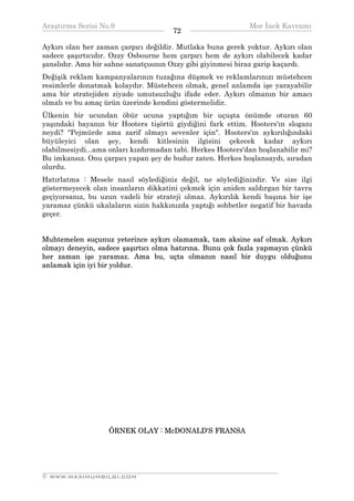 Araştırma Serisi No.9                                       Mor İnek Kavramı
¯¯¯¯¯¯¯¯¯¯¯¯¯¯¯¯¯¯¯¯¯¯¯¯¯¯¯¯¯¯¯¯¯¯    72   ¯¯¯¯¯¯¯¯¯¯¯¯¯¯¯¯¯¯¯¯¯¯¯¯¯¯¯¯¯¯¯¯¯¯
Aykırı olan her zaman çarpıcı değildir. Mutlaka buna gerek yoktur. Aykırı olan
sadece şaşırtıcıdır. Ozzy Osbourne hem çarpıcı hem de aykırı olabilecek kadar
şanslıdır. Ama bir sahne sanatçısının Ozzy gibi giyinmesi biraz garip kaçardı.
Değişik reklam kampanyalarının tuzağına düşmek ve reklamlarınızı müstehcen
resimlerle donatmak kolaydır. Müstehcen olmak, genel anlamda işe yarayabilir
ama bir stratejiden ziyade umutsuzluğu ifade eder. Aykırı olmanın bir amacı
olmalı ve bu amaç ürün üzerinde kendini göstermelidir.
Ülkenin bir ucundan öbür ucuna yaptığım bir uçuşta önümde oturan 60
yaşındaki bayanın bir Hooters tişörtü giydiğini fark ettim. Hooters'ın sloganı
neydi? "Pejmürde ama zarif olmayı sevenler için". Hooters'ın aykırılığındaki
büyüleyici olan şey, kendi kitlesinin ilgisini çekecek kadar aykırı
olabilmesiydi...ama onları kızdırmadan tabi. Herkes Hooters'dan hoşlanabilir mi?
Bu imkansız. Onu çarpıcı yapan şey de budur zaten. Herkes hoşlansaydı, sıradan
olurdu.
Hatırlatma : Mesele nasıl söylediğiniz değil, ne söylediğinizdir. Ve size ilgi
göstermeyecek olan insanların dikkatini çekmek için aniden saldırgan bir tavra
geçiyorsanız, bu uzun vadeli bir strateji olmaz. Aykırılık kendi başına bir işe
yaramaz çünkü ukalaların sizin hakkınızda yaptığı sohbetler negatif bir havada
geçer.


Muhtemelen suçunuz yeterince aykırı olamamak, tam aksine saf olmak. Aykırı
olmayı deneyin, sadece şaşırtıcı olma hatırına. Bunu çok fazla yapmayın çünkü
her zaman işe yaramaz. Ama bu, uçta olmanın nasıl bir duygu olduğunu
anlamak için iyi bir yoldur.




                   ÖRNEK OLAY : McDONALD'S FRANSA




__________________________________________________________________
© WWW.MAXIMUMBILGI.COM
 