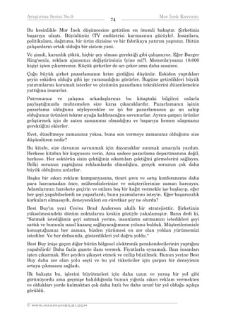 Araştırma Serisi No.9                                         Mor İnek Kavramı
¯¯¯¯¯¯¯¯¯¯¯¯¯¯¯¯¯¯¯¯¯¯¯¯¯¯¯¯¯¯¯¯¯¯     74    ¯¯¯¯¯¯¯¯¯¯¯¯¯¯¯¯¯¯¯¯¯¯¯¯¯¯¯¯¯¯¯¯¯¯
Bu kesinlikle Mor İnek düşüncesine getirilen en önemli bakıştır. Şirketiniz
başarıya ulaştı. Büyüdünüz (TV endüstrisi karmasının gücüyle). İnsanlara,
politikalara, dağıtıma, bir ürün dizisine ve bir fabrikaya yatırım yaptınız. Bütün
çalışanların ortak olduğu bir sistem yani.
Ve şimdi, karanlık çöktü, hiçbir şey olması gerektiği gibi çalışmıyor. Eğer Burger
King'seniz, reklam ajansınızı değiştirirsiniz (yine mi?). Motorola'ysanız 10.000
kişiyi işten çıkarırsınız. Küçük şirketler de acı çeker ama daha sessizce.
Çoğu büyük şirket pazarlamanın krize girdiğini düşünür. Eskiden yaptıkları
şeyin eskiden olduğu gibi işe yaramadığını görürler. Bugüne getirdikleri büyük
yatırımlarını korumak isterler ve çözümün pazarlama tekniklerini düzenlemekte
yattığına inanırlar.
Patronunuz ve çalışma arkadaşlarınız bu kitaptaki bilgileri onlarla
paylaştığınızda muhtemelen size karşı çıkacaklardır. Pazarlamanın işinin
pazarlama olduğunu söyleyecekler ve iyi bir pazarlamanın şu an sahip
olduğunuz ürünleri tekrar ayağa kaldıracağını savunurlar. Ayrıca çarpıcı ürünler
geliştirmek için de zaten zamanınız olmadığını ve başarıya hemen ulaşmanız
gerektiğini eklerler.
Evet, düzeltmeye zamanınız yoksa, buna son vermeye zamanınız olduğunu size
düşündüren nedir?
Bu kitabı, size davanızı savunmak için dayanaklar sunmak amacıyla yazdım.
Herkese kitabın bir kopyasını verin. Ama sadece pazarlama departmanına değil,
herkese. Her sektörün sizin çektiğiniz sıkıntıları çektiğini görmelerini sağlayın.
Belki sorunun yaptığınız reklamlarda olmadığını, gerçek sorunun çok daha
büyük olduğunu anlarlar.
Başka bir sıkıcı reklam kampanyasına, ticari şova ve satış konferansına daha
para harcamadan önce, mühendislerinize ve müşterilerinize zaman harcayın.
Adamlarınızı harekete geçirin ve onlara boş bir kağıt vermekle işe başlayıp, eğer
her şeyi yapabilselerdi ne yaparlardı, bunu yazmalarını isteyin. Eğer başarısızlık
korkuları olmasaydı, deneyecekleri en cüretkar şey ne olurdu?
Best Buy'ın yeni Ceo'su Brad Anderson akıllı bir stratejisttir. Şirketinin
yükselmesindeki dönüm noktalarını keskin gözüyle yakalamıştır. Bana dedi ki,
"Satmak istediğimiz şeyi satmak yerine, insanların satmamızı istedikleri şeyi
sattık ve bununla nasıl kazanç sağlayacağımızın yolunu bulduk. Müşterilerimizle
konuştuğumuz her zaman, bizden yürümesi en zor olan yoldan yürümemizi
istediler. Ve her defasında, gösterdikleri yol doğru yoldu."
Best Buy inişe geçen diğer bütün bölgesel elektronik perakendecilerinin yaptığını
yapabilirdi: Daha fazla gazete ilanı vermek. Fiyatlarla oynamak. Bazı insanları
işten çıkarmak. Her şeyden şikayet etmek ve ezilip büzülmek. Bunun yerine Best
Buy daha zor olan yolu seçti ve bu yol tüketiciler için çarpıcı bir deneyimin
ortaya çıkmasını sağladı.
İlk bakışta bu, işlerini büyütmeleri için daha uzun ve yavaş bir yol gibi
görünüyordu ama geçmişe bakıldığında bunun yığınla sıkıcı reklam vermekten
ve oldukları yerde kalmaktan çok daha hızlı (ve daha ucuz) bir yol olduğu açıkça
görüldü.

__________________________________________________________________
© WWW.MAXIMUMBILGI.COM
 