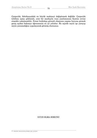 Araştırma Serisi No.9                                      Mor İnek Kavramı
¯¯¯¯¯¯¯¯¯¯¯¯¯¯¯¯¯¯¯¯¯¯¯¯¯¯¯¯¯¯¯¯¯¯   75   ¯¯¯¯¯¯¯¯¯¯¯¯¯¯¯¯¯¯¯¯¯¯¯¯¯¯¯¯¯¯¯¯¯¯


Çarpıcılık, fabrikanızdaki en büyük makineyi değiştirmek değildir. Çarpıcılık
telefonu açma şeklinizle, yeni bir markayla veya yazılımınızın fiyatını revize
etmekle yakalanabilir. Fırsat buldukça güvenli olmayanı yapma huyuna girmek
geniş açıdan bakmayı öğrenmenin en iyi yoludur. Bu sayede neyin işe yarayıp
neyin yaramadığını uygulayarak görmüş olursunuz.




                           UCUZ OLMA SORUNU




__________________________________________________________________
© WWW.MAXIMUMBILGI.COM
 