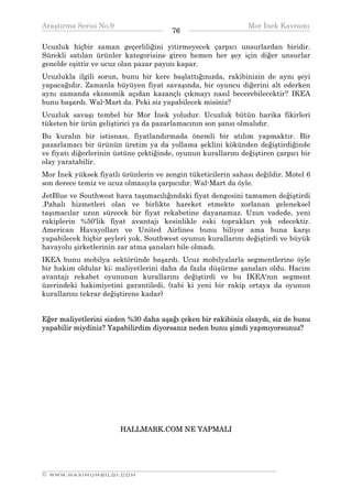 Araştırma Serisi No.9                                         Mor İnek Kavramı
¯¯¯¯¯¯¯¯¯¯¯¯¯¯¯¯¯¯¯¯¯¯¯¯¯¯¯¯¯¯¯¯¯¯      76   ¯¯¯¯¯¯¯¯¯¯¯¯¯¯¯¯¯¯¯¯¯¯¯¯¯¯¯¯¯¯¯¯¯¯
Ucuzluk hiçbir zaman geçerliliğini yitirmeyecek çarpıcı unsurlardan biridir.
Sürekli satılan ürünler kategorisine giren hemen her şey için diğer unsurlar
genelde eşittir ve ucuz olan pazar payını kapar.
Ucuzlukla ilgili sorun, bunu bir kere başlattığınızda, rakibinizin de aynı şeyi
yapacağıdır. Zamanla büyüyen fiyat savaşında, bir oyuncu diğerini alt ederken
aynı zamanda ekonomik açıdan kazançlı çıkmayı nasıl becerebilecektir? IKEA
bunu başardı. Wal-Mart da. Peki siz yapabilecek misiniz?
Ucuzluk savaşı tembel bir Mor İnek yoludur. Ucuzluk bütün harika fikirleri
tüketen bir ürün geliştirici ya da pazarlamacının son şansı olmalıdır.
Bu kuralın bir istisnası, fiyatlandırmada önemli bir atılım yapmaktır. Bir
pazarlamacı bir ürünün üretim ya da yollama şeklini kökünden değiştirdiğinde
ve fiyatı diğerlerinin üstüne çektiğinde, oyunun kurallarını değiştiren çarpıcı bir
olay yaratabilir.
Mor İnek yüksek fiyatlı ürünlerin ve zengin tüketicilerin sahası değildir. Motel 6
son derece temiz ve ucuz olmasıyla çarpıcıdır. Wal-Mart da öyle.
JetBlue ve Southwest hava taşımacılığındaki fiyat dengesini tamamen değiştirdi
.Pahalı hizmetleri olan ve birlikte hareket etmekte zorlanan geleneksel
taşımacılar uzun sürecek bir fiyat rekabetine dayanamaz. Uzun vadede, yeni
rakiplerin %50'lik fiyat avantajı kesinlikle eski toprakları yok edecektir.
American Havayolları ve United Airlines bunu biliyor ama buna karşı
yapabilecek hiçbir şeyleri yok. Southwest oyunun kurallarını değiştirdi ve büyük
havayolu şirketlerinin zar atma şansları bile olmadı.
IKEA bunu mobilya sektöründe başardı. Ucuz mobilyalarla segmentlerine öyle
bir hakim oldular ki; maliyetlerini daha da fazla düşürme şansları oldu. Hacim
avantajı rekabet oyununun kurallarını değiştirdi ve bu IKEA'nın segment
üzerindeki hakimiyetini garantiledi, (tabi ki yeni bir rakip ortaya da oyunun
kurallarını tekrar değiştirene kadar)


Eğer maliyetlerini sizden %30 daha aşağı çeken bir rakibiniz olsaydı, siz de bunu
yapabilir miydiniz? Yapabilirdim diyorsanız neden bunu şimdi yapmıyorsunuz?




                        HALLMARK.COM NE YAPMALI




__________________________________________________________________
© WWW.MAXIMUMBILGI.COM
 