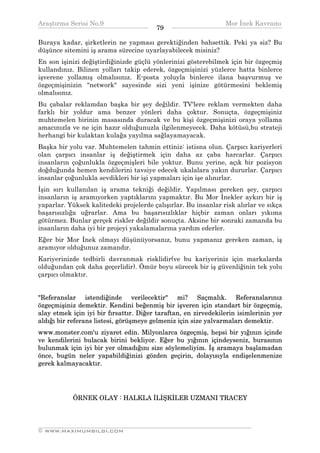 Araştırma Serisi No.9                                          Mor İnek Kavramı
¯¯¯¯¯¯¯¯¯¯¯¯¯¯¯¯¯¯¯¯¯¯¯¯¯¯¯¯¯¯¯¯¯¯      79    ¯¯¯¯¯¯¯¯¯¯¯¯¯¯¯¯¯¯¯¯¯¯¯¯¯¯¯¯¯¯¯¯¯¯
Buraya kadar, şirketlerin ne yapması gerektiğinden bahsettik. Peki ya siz? Bu
düşünce sitemini iş arama sürecine uyarlayabilecek misiniz?
En son işinizi değiştirdiğinizde güçlü yönlerinizi gösterebilmek için bir özgeçmiş
kullandınız. Bilinen yolları takip ederek, özgeçmişinizi yüzlerce hatta binlerce
işverene yollamış olmalısınız. E-posta yoluyla binlerce ilana başvurmuş ve
özgeçmişinizin "network" sayesinde sizi yeni işinize götürmesini beklemiş
olmalısınız.
Bu çabalar reklamdan başka bir şey değildir. TV'lere reklam vermekten daha
farklı bir yoldur ama benzer yönleri daha çoktur. Sonuçta, özgeçmişiniz
muhtemelen birinin masasında duracak ve bu kişi özgeçmişinizi oraya yollama
amacınızla ve ne için hazır olduğunuzla ilgilenmeyecek. Daha kötüsü,bu strateji
herhangi bir kulaktan kulağa yayılma sağlayamayacak.
Başka bir yolu var. Muhtemelen tahmin ettiniz: istisna olun. Çarpıcı kariyerleri
olan çarpıcı insanlar iş değiştirmek için daha az çaba harcarlar. Çarpıcı
insanların çoğunlukla özgeçmişleri bile yoktur. Bunu yerine, açık bir pozisyon
doğduğunda hemen kendilerini tavsiye edecek ukalalara yakın dururlar. Çarpıcı
insanlar çoğunlukla sevdikleri bir işi yapmaları için işe alınırlar.
İşin sırı kullanılan iş arama tekniği değildir. Yapılması gereken şey, çarpıcı
insanların iş aramıyorken yaptıklarını yapmaktır. Bu Mor İnekler aykırı bir iş
yaparlar. Yüksek kalitedeki projelerde çalışırlar. Bu insanlar risk alırlar ve sıkça
başarısızlığa uğrarlar. Ama bu başarısızlıklar hiçbir zaman onları yıkıma
götürmez. Bunlar gerçek riskler değildir sonuçta. Aksine bir sonraki zamanda bu
insanların daha iyi bir projeyi yakalamalarına yardım ederler.
Eğer bir Mor İnek olmayı düşünüyorsanız, bunu yapmanız gereken zaman, iş
aramıyor olduğunuz zamandır.
Kariyerinizde tedbirli davranmak risklidir(ve bu kariyeriniz için markalarda
olduğundan çok daha geçerlidir). Ömür boyu sürecek bir iş güvenliğinin tek yolu
çarpıcı olmaktır.


"Referanslar istendiğinde verilecektir" mi? Saçmalık. Referanslarınız
özgeçmişiniz demektir. Kendini beğenmiş bir işveren için standart bir özgeçmiş,
alay etmek için iyi bir fırsattır. Diğer taraftan, en zirvedekilerin isimlerinin yer
aldığı bir referans listesi, görüşmeye gelmeniz için size yalvarmaları demektir.
www.monster.com'u ziyaret edin. Milyonlarca özgeçmiş, hepsi bir yığının içinde
ve kendilerini bulacak birini bekliyor. Eğer bu yığının içindeyseniz, burasının
bulunmak için iyi bir yer olmadığını size söylemeliyim. İş aramaya başlamadan
önce, bugün neler yapabildiğinizi gözden geçirin, dolayısıyla endişelenmenize
gerek kalmayacaktır.




           ÖRNEK OLAY : HALKLA İLİŞKİLER UZMANI TRACEY



__________________________________________________________________
© WWW.MAXIMUMBILGI.COM
 