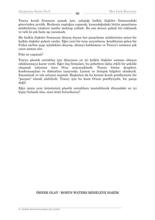 Araştırma Serisi No.9                                           Mor İnek Kavramı
¯¯¯¯¯¯¯¯¯¯¯¯¯¯¯¯¯¯¯¯¯¯¯¯¯¯¯¯¯¯¯¯¯¯       80    ¯¯¯¯¯¯¯¯¯¯¯¯¯¯¯¯¯¯¯¯¯¯¯¯¯¯¯¯¯¯¯¯¯¯
Tracey kendi firmasını açmak için, çalıştığı halkla ilişkiler firmasındaki
görevinden ayrıldı. Herkesin yaptığını yaparak, kuzeydoğudaki bütün pazarlama
müdürlerine yüzlerce matbu mektup yolladı. Bu son derece pahalı bir reklamdı
ve tabi ki çok fazla işe yaramadı.
Bir halkla ilişkiler firmasına ihtiyaç duyan her pazarlama müdürünün zaten bir
halkla ilişkiler şirketi vardır. Eğer yeni bir tane arıyorlarsa, kendilerine gelen bir
Fedex zarfını açıp, içindekini okuyup, ahizeyi kaldırması ve Tracey'i araması çok
uzun zaman alır.
Peki ne yapmalı?
Tracey plastik cerrahlar için dünyanın en iyi halkla ilişkiler uzmanı olmaya
odaklanmaya karar verdi. Eğer ilaç firmaları, bu şirketlere daha etkili bir şekilde
ulaşmak istiyorsa önce O'nu arayacaklardı. Tracey bütün dergileri,
konferansçıları ve doktorları tanıyordu. Listesi ve iletişim bilgileri elindeydi.
Emsalsizdi ve tek istisnai seçimdi. Başkaları da bu kesimi kendi portföyünün bir
"parçası" olarak alabilirdi. Tracey için bu kesit O'nun portföyüydü, bir parça
değil.
Eğer işiniz yeni ürününüzü plastik cerrahlara tanıtabilecek dünyadaki en iyi
kişiyi bulmak olsa, sizce kimi bulurdunuz?




             ÖRNEK OLAY : ROBYN WATERS MESELEYE HAKİM



__________________________________________________________________
© WWW.MAXIMUMBILGI.COM
 