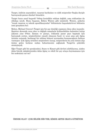 Araştırma Serisi No.9                                         Mor İnek Kavramı
¯¯¯¯¯¯¯¯¯¯¯¯¯¯¯¯¯¯¯¯¯¯¯¯¯¯¯¯¯¯¯¯¯¯      81   ¯¯¯¯¯¯¯¯¯¯¯¯¯¯¯¯¯¯¯¯¯¯¯¯¯¯¯¯¯¯¯¯¯¯
Target, indirim seçenekleri, tasarım harikaları ve ciddi müşteriler (başka deyişle
harcayacak parası olanlar) demektir.
Target bunu nasıl başardı? Sebep kesinlikle reklam değildi, ama reklamları da
oldukça iyiydi. Bunu başaran, Robyn Waters gibi isimlerdi. Waters, şirketin
"trend, tasarım ve teknik spesifikasyonlar" bölümünün başındadır(evet bölümün
ismi gerçekten bu).
Robyn, Michael Graves'i Target için bir çay demliği yapmaya ikna eden insandır.
Şaşırtıcı derecede ucuz olan ve değişik amaçlarla kullanılabilen kalemleri bulup
çıkaran yine O'dur. Zaman ve parayı, reklamla pazar payı kapmak için
harcamak yerine, müşterilerine emsali olmayan basit ve ucuz ama çok ilginç
ürünler sunarak, herhangi bir reklam bütçesi ayırmadan kazanacağının farkına
varmıştır. Çok ilginç ürünleri müşterilere sunup, müşterilerin bu yeni ürünü alıp
önüne gelen herkese ondan bahsetmesini sağlamak Target'in çekirdek
stratejisiydi.
Eğer Target gibi bir perakendeci, Sears ve Kmart gibi devleri silebiliyorsa, sizden
daha büyük rakiplerinizden daha ilginç ve etkili bir şey ortaya koymamanız için
bir nedeniniz var mı?




  ÖRNEK OLAY : ÇOK BİLDİK BİR YER, KİMSE ARTIK ORAYA GİTMİYOR



__________________________________________________________________
© WWW.MAXIMUMBILGI.COM
 