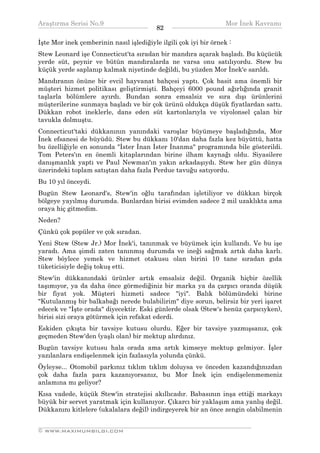 Araştırma Serisi No.9                                           Mor İnek Kavramı
¯¯¯¯¯¯¯¯¯¯¯¯¯¯¯¯¯¯¯¯¯¯¯¯¯¯¯¯¯¯¯¯¯¯        82   ¯¯¯¯¯¯¯¯¯¯¯¯¯¯¯¯¯¯¯¯¯¯¯¯¯¯¯¯¯¯¯¯¯¯
İşte Mor inek çemberinin nasıl işlediğiyle ilgili çok iyi bir örnek :
Stew Leonard işe Connecticut'ta sıradan bir mandıra açarak başladı. Bu küçücük
yerde süt, peynir ve bütün mandıralarda ne varsa onu satılıyordu. Stew bu
küçük yerde saplanıp kalmak niyetinde değildi, bu yüzden Mor İnek'e sarıldı.
Mandıranın önüne bir evcil hayvanat bahçesi yaptı. Çok basit ama önemli bir
müşteri hizmet politikası geliştirmişti. Bahçeyi 6000 pound ağırlığında granit
taşlarla bölümlere ayırdı. Bundan sonra emsalsiz ve sıra dışı ürünlerini
müşterilerine sunmaya başladı ve bir çok ürünü oldukça düşük fiyatlardan sattı.
Dükkan robot ineklerle, dans eden süt kartonlarıyla ve viyolonsel çalan bir
tavukla dolmuştu.
Connecticut'taki dükkanının yanındaki varoşlar büyümeye başladığında, Mor
İnek efsanesi de büyüdü. Stew bu dükkanı 10'dan daha fazla kez büyüttü, hatta
bu özelliğiyle en sonunda "İster İnan İster İnanma" programında bile gösterildi.
Tom Peters'ın en önemli kitaplarından birine ilham kaynağı oldu. Siyasilere
danışmanlık yaptı ve Paul Newman'ın yakın arkadaşıydı. Stew her gün dünya
üzerindeki toplam satıştan daha fazla Perdue tavuğu satıyordu.
Bu 10 yıl önceydi.
Bugün Stew Leonard's, Stew'in oğlu tarafından işletiliyor ve dükkan birçok
bölgeye yayılmış durumda. Bunlardan birisi evimden sadece 2 mil uzaklıkta ama
oraya hiç gitmedim.
Neden?
Çünkü çok popüler ve çok sıradan.
Yeni Stew (Stew Jr.) Mor İnek'i, tanınmak ve büyümek için kullandı. Ve bu işe
yaradı. Ama şimdi zaten tanınmış durumda ve ineği sağmak artık daha karlı.
Stew böylece yemek ve hizmet otakusu olan birini 10 tane sıradan gıda
tüketicisiyle değiş tokuş etti.
Stew'in dükkanındaki ürünler artık emsalsiz değil. Organik hiçbir özellik
taşımıyor, ya da daha önce görmediğiniz bir marka ya da çarpıcı oranda düşük
bir fiyat yok. Müşteri hizmeti sadece "iyi". Balık bölümündeki birine
"Kutulanmış bir balkabağı nerede bulabilirim" diye sorun, belirsiz bir yeri işaret
edecek ve "İşte orada" diyecektir. Eski günlerde olsak (Stew's henüz çarpıcıyken),
birisi sizi oraya götürmek için refakat ederdi.
Eskiden çıkışta bir tavsiye kutusu olurdu. Eğer bir tavsiye yazmışsanız, çok
geçmeden Stew'den (yaşlı olan) bir mektup alırdınız.
Bugün tavsiye kutusu hala orada ama artık kimseye mektup gelmiyor. İşler
yazılanlara endişelenmek için fazlasıyla yolunda çünkü.
Öyleyse... Otomobil parkınız tıklım tıklım doluysa ve önceden kazandığınızdan
çok daha fazla para kazanıyorsanız, bu Mor İnek için endişelenmemeniz
anlamına mı geliyor?
Kısa vadede, küçük Stew'in stratejisi akıllıcadır. Babasının inşa ettiği markayı
büyük bir servet yaratmak için kullanıyor. Çıkarcı bir yaklaşım ama yanlış değil.
Dükkanını kitlelere (ukalalara değil) indirgeyerek bir an önce zengin olabilmenin

__________________________________________________________________
© WWW.MAXIMUMBILGI.COM
 