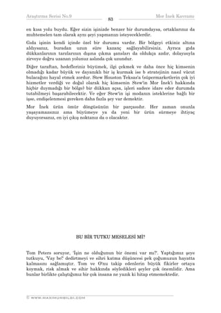 Araştırma Serisi No.9                                       Mor İnek Kavramı
¯¯¯¯¯¯¯¯¯¯¯¯¯¯¯¯¯¯¯¯¯¯¯¯¯¯¯¯¯¯¯¯¯¯    83   ¯¯¯¯¯¯¯¯¯¯¯¯¯¯¯¯¯¯¯¯¯¯¯¯¯¯¯¯¯¯¯¯¯¯
en kısa yolu buydu. Eğer sizin işinizde benzer bir durumdaysa, ortaklarınız da
muhtemelen tam olarak aynı şeyi yapmanızı isteyeceklerdir.
Gıda işinin kendi içinde özel bir durumu vardır. Bir bölgeyi etkiniz altına
aldıysanız, buradan uzun süre kazanç sağlayabilirsiniz. Ayrıca gıda
dükkanlarının tarzlarının dışına çıkma şansları da oldukça azdır, dolayısıyla
zirveye doğru uzanan yolunuz aslında çok uzundur.
Diğer taraftan, hedefleriniz büyümek, ilgi çekmek ve daha önce hiç kimsenin
olmadığı kadar büyük ve dayanıklı bir iş kurmak ise b stratejinin nasıl vücut
bulacağını hayal etmek zordur. Stew Houston Teksas'a (süpermarketlerin çok iyi
hizmetler verdiği ve doğal olarak hiç kimsenin Stew'in Mor İnek'i hakkında
hiçbir duymadığı bir bölge) bir dükkan açsa, işleri sadece idare eder durumda
tutabilmeyi başarabilecektir. Ve eğer Stew'in işi modanın isteklerine bağlı bir
işse, endişelenmesi gereken daha fazla şey var demektir.
Mor İnek ürün ömür döngüsünün bir parçasıdır. Her zaman onunla
yaşayamazsınız ama büyümeye ya da yeni bir ürün sürmeye ihtiyaç
duyuyorsanız, en iyi çıkış noktanız da o olacaktır.




                       BU BİR TUTKU MESELESİ Mİ?


Tom Peters soruyor, 'İşin ne olduğunun bir önemi var mı?'. Yaptığımız şeye
tutkuyu, 'Vay be!' dedirtmeyi ve sihri katma düşüncesi pek çoğumuzun hayatta
kalmasını sağlamıştır. Tom ve O'nu takip edenlerin büyük fikirler ortaya
koymak, risk almak ve sihir hakkında söyledikleri şeyler çok önemlidir. Ama
bunlar birlikte çalıştığımız bir çok insana ne yazık ki hitap etmemektedir.



__________________________________________________________________
© WWW.MAXIMUMBILGI.COM
 