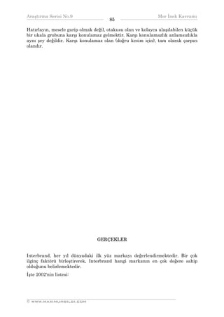 Araştırma Serisi No.9                                       Mor İnek Kavramı
¯¯¯¯¯¯¯¯¯¯¯¯¯¯¯¯¯¯¯¯¯¯¯¯¯¯¯¯¯¯¯¯¯¯    85   ¯¯¯¯¯¯¯¯¯¯¯¯¯¯¯¯¯¯¯¯¯¯¯¯¯¯¯¯¯¯¯¯¯¯
Hatırlayın, mesele garip olmak değil, otakusu olan ve kolayca ulaşılabilen küçük
bir ukala grubuna karşı konulamaz gelmektir. Karşı konulamazlık anlamsızlıkla
aynı şey değildir. Karşı konulamaz olan (doğru kesim için), tam olarak çarpıcı
olandır.




                                 GERÇEKLER


Interbrand, her yıl dünyadaki ilk yüz markayı değerlendirmektedir. Bir çok
ilginç faktörü birleştirerek, Interbrand hangi markanın en çok değere sahip
olduğunu belirlemektedir.
İşte 2002'nin listesi:



__________________________________________________________________
© WWW.MAXIMUMBILGI.COM
 