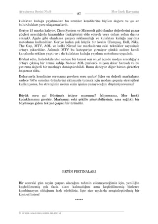 Araştırma Serisi No.9                                          Mor İnek Kavramı
¯¯¯¯¯¯¯¯¯¯¯¯¯¯¯¯¯¯¯¯¯¯¯¯¯¯¯¯¯¯¯¯¯¯      87    ¯¯¯¯¯¯¯¯¯¯¯¯¯¯¯¯¯¯¯¯¯¯¯¯¯¯¯¯¯¯¯¯¯¯
kulaktan kulağa yayılmadan bu ürünler kendilerine biçilen değere ve şu an
bulundukları yere ulaşamazlardı.
Geriye 15 marka kalıyor. Cisco System ve Microsoft gibi olanlar değerlerini pazar
güçleri aracılığıyla kazandılar (rakiplerini elde ederek veya onları yolun dışına
atarak). Apple gibi olanlarsa çarpıcı reklamcılığı ve kulaktan kulağa yayılma
metodunu kullandılar. Geriye kalan çok küçük bir kesim (Compaq, Dell, Nike,
The Gap, MTV, AOL ve belki Nivea) ise markalarını eski teknikler sayesinde
ortaya çıkardılar. Aslonda MTV bu kategoriye girmiyor çünkü sadece kendi
kanalında reklam yaptı ve o da kulaktan kulağa yayılma metodunu uyguladı.
Dikkat edin, listedekilerden sadece bir tanesi son on yıl içinde medya aracılığıyla
ortaya çıkmış bir ürüne sahip. Sadece AOL yüzlerce milyon dolar harcadı ve bu
yatırımı değerli bir markaya dönüştürebildi. Bunu deneyen diğer bütün şirketler
başarısız oldu.
Dolayısıyla kendinize sormanız gereken soru şudur: Eğer en değerli markaların
sadece %6'sı sıradan ürünlerini aklımızda tutmak için modası geçmiş stratejileri
kullanıyorsa, bu stratejinin neden sizin işinize yarayacağını düşünüyorsunuz?


Büyük soru şu: Büyümek istiyor musunuz? İsliyorsanız, Mor İnek'i
kucaklamanız gerekir. Markanızı eski şekille yönetebilirsiniz, ama sağlıklı bir
büyümeye giden tek yol çarpıcı bir üründür.




                             BEYİN FIRTINALARI


Bir sonraki gün neyin çarpıcı olacağını tahmin edemeyeceğimiz için, yeniliğin
keşfedilmemiş çok fazla alanı kalmadığını ama keşfedilmemiş binlerce
kombinasyon olduğunu fark edebiliriz. İşte size notlarla zenginleştirilmiş bir
kontrol listesi:
                                      *****


__________________________________________________________________
© WWW.MAXIMUMBILGI.COM
 