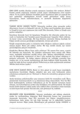 Araştırma Serisi No.9                                          Mor İnek Kavramı
¯¯¯¯¯¯¯¯¯¯¯¯¯¯¯¯¯¯¯¯¯¯¯¯¯¯¯¯¯¯¯¯¯¯     88     ¯¯¯¯¯¯¯¯¯¯¯¯¯¯¯¯¯¯¯¯¯¯¯¯¯¯¯¯¯¯¯¯¯¯
OXO LINE mutfak cihazları yemek yapmayan insanlara bile satılıyor. Neden?
Çünkü yemek yapmayan insanlar yemek yapan arkadaşlarının evini ziyaret
ediyor. Ve bu yemek ukalaları (mutfakta geçen hayatlarını daha iyi yapacak her
şeye açıktırlar) arkadaşlarına hevesle renkli görüntülere sahip havuç
soyucularım, limon tatlandırıcılarını ve otomatik dondurma kepçelerini
gösterirler.
                                      *****
YAHOO! BUNU NEDEN YAPTI? İnternetin merkezi olma yarışında neden
Altavista'yı, Lycos'u ve Infoseek'i yok etti. Ve Yahoo nasıl bunlardan ders almadı
ve Google'ın aynı şeyi yapmasına izin verdi? Her durumda, Yahoo ve Google aynı
şeylere sahiptiler.
İnanılmaz derecede basit bir karşılama (Google'ın ilk yıllarında sadece iki tuş
vardı ve bunlardan biri 'kendimi şanslı hissediyorum' tuşuydu). Hızlı yükleme.
Az karar verme zorunluluğu. Bir kişi öbürüne internette ihtiyaç duyduğu bir
bilgiyi nerede araması gerektiğini sorduğunda, tavsiye çok nettir.
Google müşterilerden gelen ve hizmetin kötü olduğunu söyleyen yığınla e-posta
almaya başlar. Bunu çok ciddiye alırlar. Bir kişi sürekli olarak, üye ismini
giremediğinden şikayet etmektedir.
Google'dan Marissa Meyer bunu şöyle anlatıyor: 'Ne zaman bize yazsa, e-posta
iki rakamla son buluyordu. Ne yaptığını anlamamız biraz zaman aldı. Daha
sonra, sayfadaki kelimeleri saydığı ortaya çıktı. Rakam yükseldiğinde, mesela
sayı 52 olduğunda, sinirleniyor ve bize o gün sayfada kaç kelime olduğunu e-
postayla yolluyordu. Ne kadar çılgınca görünse de, yolladığı e-postalar bize
yardım etti, ve bu sayede sayfalarımıza çok fazla bağlantı (link) koymadık. Bu
sanki bir taşla iki kuş vurmak gibiydi.'(Yahoo'nun şu anda sayfalarında ortalama
500'den fazla kelime vardır.)
                                      *****
ÇOK UZUN ZAMAN ÖNCE, Hertz ve Avis görsel ve yazılı basın aracılığıyla
markalarını büyüttüler. Bugün, rakipleri için aynı yolu kullanarak onları
yakalamaya çalışmak çok zor. National ve Alamo bu mücadeleye girişmeye karar
verdiler.
Araba kiralama şirketleriydiler ama tamamen farklı bir stratejileri vardı. Hava
alanlarında bulunmuyorlardı ve iş adamlarına hitap etmiyorlardı. Yeni bir Mor
İnek keşfetmişlerdi, arabanız bakımdaysa ya da bir kazada tamamen hasar
almışsa, sizi bulunduğunuz yerden alıp istediğiniz yere götürüyorlardı. Bu küçük
kesimi hedef almanın nedeni açıktı ama radikal olma yetenekleri onları kazançlı
ve hızlı büyür hale getirdi. Güvenli olan, öyle görünüyor ki, risklidir.
                                      *****
BİLİNDİĞİ GİBİ BLOOMBERG, İnternet tarafından yok edilmiş olmalıydı,
çünkü bu özelleştirilmiş bilgisayar Wall Street'teki hemen her oyuncunun
masasında duruyordu. Ama Net sayesinde her bilgiye ulaşabiliyorsunuz,
kullanılması daha kolay, bir çok bilgi kaynağı var ve çoğunlukla bunlara
ulaşmak ücretsiz. Diğer yanda, Bloomberg'se çok pahalıydı (aylığı 1000$'di) ve

__________________________________________________________________
© WWW.MAXIMUMBILGI.COM
 