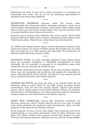 Araştırma Serisi No.9                                           Mor İnek Kavramı
¯¯¯¯¯¯¯¯¯¯¯¯¯¯¯¯¯¯¯¯¯¯¯¯¯¯¯¯¯¯¯¯¯¯      89     ¯¯¯¯¯¯¯¯¯¯¯¯¯¯¯¯¯¯¯¯¯¯¯¯¯¯¯¯¯¯¯¯¯¯
kullanılması çok zordu. Ve tam da bu yüzden yatırımcılar ve iş adamları onu
kullanmakta ısrar ettiler. Onu zar zor da olsa kullanmayı öğrenmişlerdi ve
uğraşlarını terk etmeye hazır değillerdi.
                                      *****
WASHİNGTON WIZARDS'IN milyarder sahibi Ted Leonsis neden
Manhattan'daki Four Seasons'da kalıyor. Anlatmaya çalıştığım, nerede isterse
orada kalabilir. Söyleyebileceğim kadarıyla, orada kalıyor çünkü kafeteryadaki
ekip ona buzlu çayı nasıl ikram edeceğini biliyor. İnce uzun bir bardakta, buzla
ve yanında küçük bir sürahi dolusu çok şekerli su...
Leonsis'in sipariş etmesine gerek kalmadan ekip servisi yapıyor. Ted ile otelde
buluşan herkes buna dikkat ediyor. Sanırım arkadaşlarının buna dikkat etmesi
Ted'in hoşuna gidiyor. Kişisel bir şeye sahip olmak insanı özel hissettirir.
                                      ******
L.L. BEAN posta siparişi yoluyla sipariş vermeye güvenmeyen insanlara posta
yoluyla satış yapıyor. İşe yarayan verdikleri garanti. Bir pantolon alın, onu yakın
daha sonra çöpe atın, L.L. Bean paranızı geri ödeyecektir. Bu tip hikayeler bir
ukalanın şirketi daha kolay yaymasını sağlar.
                                      ******
SHAOJJILLE O'NEAL ne marka motosiklet kullanıyor? Jesse Gregory James
kişiye göre motosiklet sektörünün ve 100.000$'lık motosikletlerin en büyük
üreticisidir. Her bir motosiklet el yapımıdır ve bir motosikletin çıması aylar
almaktadır ama aynı zamanda çok da karlı bir iştir.
Şirket birkaç yıllık bekleme listesine sahiptir. Parası olan motosiklet tutkunları,
bunun kaça mal olacağından çok kendilerine özel yapılmış bir motosiklete ne
zaman sahip olacaklarını merak ediyorlar. Çok pahalı ve aynı zamanda çok özel
bir şey yapmak kendi içinde zaten oldukça çarpıcıdır.
                                      *****
HUMMER ÇOK BÜYÜK, çok geniş, çok çirkin ve bir otomobil olmak için çok
kullanışsız. Şehir içi yollara uygun bir araç değil. Onunla karşılaşan herkesi
sinirlendiriyor. Tabi, onu satın alan insanlar dışında. Çoğunun yolun dışında
gitmeye, dik bir yokuşu çıkmaya ya da kumda ilerlemeye ihtiyacı yok. Hummer
kullanıcılarının tek hoşlandığı şey ona sahip olmayanları kızdırıyor olmalarıdır.
Geçekten çarpıcı bir aracı kullanmaktan zevk alıyorlar, hepsi bu.
                                      *****
NEDEN FİLM YAPIMCILARI, Cannes Film Festivali'ne gidebilmek için
dünyanın yarısını kat ediyor? Partiler eğlenceli olsa da, bunu para ve zaman
kaybı olarak gördükleri için kendilerini rahat hissetmiyorlar. Sebep çok belli;
yapımcılar orada çarpıcı bir şey olacağını biliyorlar.
Bu bir yönetmen, bir film ya da bir yıldız olabilir. Film yapımcıları yeni bir şey
keşfedeceklerdir ve oraya kadar gitmelerinin sebebi de budur. Ürününüz nasıl
haber olur? (Haber olmakla haber yapmak arasında fark olduğunu not edin.
Yolunuzu televizyondan geçirmeye zorlamak artı uzun vadeli bir strateji değildir.

__________________________________________________________________
© WWW.MAXIMUMBILGI.COM
 