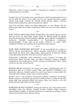 Araştırma Serisi No.9                                           Mor İnek Kavramı
¯¯¯¯¯¯¯¯¯¯¯¯¯¯¯¯¯¯¯¯¯¯¯¯¯¯¯¯¯¯¯¯¯¯      90     ¯¯¯¯¯¯¯¯¯¯¯¯¯¯¯¯¯¯¯¯¯¯¯¯¯¯¯¯¯¯¯¯¯¯
Televizyon ancak üzerinde insanların konuşacağı bir görüntü ya da haber
yakalamakla işe yarayabilir.)
                                       *****
Google'a girip 'evcil kurbağa' yazın, growafrog.com sitesiyle karşılaşacaksınız, bu
site 25 yıllık bir şirkete aittir, şirket yeni bir şey yaparak isteyenlere küçük
plastik akvaryumda sonunda bir kurbağa olacak larvalar yolluyor. Şirketin
küçük kesime odaklanması çabucak seçilmesini sağladı.
Aynı New York'taki, birinin adı Bulbs diğerininki ise Just Shades olan iki
dükkan gibi. Hayır bu isimlerin birbirleriyle ilgileri yok, ama evet hepsi oldukça
çarpıcı.
                                       *****
EVET; VOLVO ADINI DAHA ÖNCE DUYDUNUZ, ama şirketle ilgili çok güncel
olan bir gerçek var. Bahsettiğin gerçek, küçük bir ülkenin küçük bir parçaya
otomobil pazarlayarak büyük kazançlar sağladığı, çünkü ülkenin küçüklüğünün
ukalaların     otomobili  duymayanlara      ne    kaçırdıklarını  anlatmasını
kolaylaştırdığıdır. Gerçek olan şu ki; herkes Volvo'nun ne kadar çirkin
olduğundan bahsetti ama çirkinlik ilk konuşmaları başlatmış oldu.
                                      ******
LONG BOX'I HATIRLIYOR MUSUNUZ? 10 inç uzunluğunda bir mukavva,
CD'leri yıllarca koruyabiliyordu. Albüm şirketleri mukavvaların kendilerine
daha büyük bir Pazar alanı sağlayacağını, perakendeciler de çalınma riskinin
azalacağını düşünüyorlardı. Ama bazı sanatçılar şikayet etti.
Tüketicilerin ambalajdan nefret edecekleri savının yanında, bu kadar çok
mukavvanın dünya üzerinde daha çok ağacın kesilmesi anlamına geldiğini
söylüyorlardı. Bu kampanyanın başarılı olmasının sebeplerinden birisi, hiçbir
tarafa bir ayrıcalık tanımamasıydı.
                                       *****
BİLGİSAYARLAR teknolojinin bir ürünü nasıl çarpıcı yapabileceğinin açık bir
örneğiyken, peki ya el yapımı saatler? Bazı saat üreticileri 50.000$'lık, ayın
durumunu gösteren, haftada sadece bir saniye geri kalan ve önümüzdeki elli
yılın takvimini tutabilen saatler yapma telaşına girdiler.
Şaşırtıcı olan ve saat piyasasını karıştıransa bekleme listelerinin uzamasıydı.
Bugün, üretilen en karmaşık saat için tam 2 yıllık bir liste var. Hayır bu bir kitle
ürünü değil ama karmaşık olduğu için satıyor. (eğer alıcı akıcılık ve bir dizi
özellik istiyorsa gidip 25$'a bir Casio alabilir)
                                       *****
KOMEDYEN BUDDY HACKETT, söyleyecek komik bir şeyi yoksa küfür etmesi
gerektiğini yıllar önce öğrendi. İnsanlar bundan hoşlandı. Bugün, başarıya
ulaşmış filmler, kitaplar ve albümler görüyoruz ve başarılarının altında iyi tatta
olma sınırının ötesine geçiş olmaları yatıyor.



__________________________________________________________________
© WWW.MAXIMUMBILGI.COM
 
