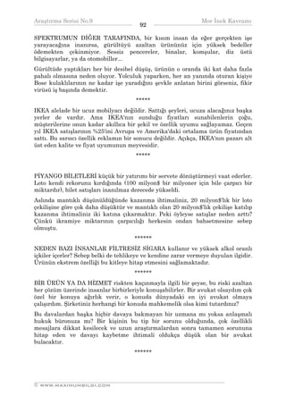 Araştırma Serisi No.9                                           Mor İnek Kavramı
¯¯¯¯¯¯¯¯¯¯¯¯¯¯¯¯¯¯¯¯¯¯¯¯¯¯¯¯¯¯¯¯¯¯      92     ¯¯¯¯¯¯¯¯¯¯¯¯¯¯¯¯¯¯¯¯¯¯¯¯¯¯¯¯¯¯¯¯¯¯
SPEKTRUMUN DİĞER TARAFINDA, bir kısım insan da eğer gerçekten işe
yarayacağına inanırsa, gürültüyü azaltan ürününüz için yüksek bedeller
ödemekten çekinmiyor. Sessiz pencereler, binalar, komşular, diz üstü
bilgisayarlar, ya da otomobiller...
Gürültüde yaptıkları her bir desibel düşüş, ürünün o oranda iki kat daha fazla
pahalı olmasına neden oluyor. Yolculuk yaparken, her an yanında oturan kişiye
Bose kulaklılarının ne kadar işe yaradığını şevkle anlatan birini görseniz, fikir
virüsü iş başında demektir.
                                      *****
IKEA alelade bir ucuz mobilyacı değildir. Sattığı şeyleri, ucuza alacağınız başka
yerler de vardır. Ama IKEA'nın sunduğu fiyatları sunabilenlerin çoğu,
müşterilerine onun kadar akıllıca bir şekil ve özellik uyumu sağlayamaz. Geçen
yıl IKEA satışlarının %25'ini Avrupa ve Amerika'daki ortalama ürün fiyatından
sattı. Bu sarsıcı özellik reklamın bir sonucu değildir. Açıkça, IKEA'nın pazarı alt
üst eden kalite ve fiyat uyumunun meyvesidir.
                                      *****


PİYANGO BİLETLERİ küçük bir yatırımı bir servete dönüştürmeyi vaat ederler.
Loto kendi rekorunu kırdığında (100 milyon$ bir milyoner için bile çarpıcı bir
miktardır), bilet satışları inanılmaz derecede yükseldi.
Aslında mantıklı düşünüldüğünde kazanma ihtimaliniz, 20 milyon$'lık bir loto
çekilişine göre çok daha düşüktür ve mantıklı olan 20 milyon$'lık çekilişe katılıp
kazanma ihtimaliniz iki katına çıkarmaktır. Peki öyleyse satışlar neden arttı?
Çünkü ikramiye miktarının çarpıcılığı herkesin ondan bahsetmesine sebep
olmuştu.
                                      ******
NEDEN BAZI İNSANLAR FİLTRESİZ SİGARA kullanır ve yüksek alkol oranlı
içkiler içerler? Sebep belki de tehlikeye ve kendine zarar vermeye duyulan ilgidir.
Ürünün ekstrem özelliği bu kitleye hitap etmesini sağlamaktadır.
                                      ******
BİR ÜRÜN YA DA HİZMET riskten kaçınmayla ilgili bir şeyse, bu riski azaltan
her çözüm üzerinde insanlar birbirleriyle konuşabilirler. Bir avukat olsaydım çok
özel bir konuya ağırlık verir, o konuda dünyadaki en iyi avukat olmaya
çalışırdım. Şirketiniz herhangi bir konuda mahkemelik olsa kimi tutardınız?
Bu davalardan başka hiçbir davaya bakmayan bir uzmana mı yoksa anlaşmalı
hukuk büronuza mı? Bir kişinin bu tip bir sorunu olduğunda, çok özellikli
mesajlara dikkat kesilecek ve uzun araştırmalardan sonra tamamen sorununa
hitap eden ve davayı kaybetme ihtimali oldukça düşük olan bir avukat
bulacaktır.
                                      ******



__________________________________________________________________
© WWW.MAXIMUMBILGI.COM
 