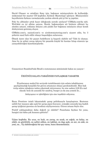 Araştırma Serisi No.9                                           Mor İnek Kavramı
¯¯¯¯¯¯¯¯¯¯¯¯¯¯¯¯¯¯¯¯¯¯¯¯¯¯¯¯¯¯¯¯¯¯       94    ¯¯¯¯¯¯¯¯¯¯¯¯¯¯¯¯¯¯¯¯¯¯¯¯¯¯¯¯¯¯¯¯¯¯
David Glasser ve ortakları Sony için, bağımsız müzisyenlerin de kullandığı,
mükemmel bir master CD keşfeden Airshow Mastering'i işletiyor. Müzisyenlere
hayallerinin farkına varmalarında yardım ederek çok iyi bir iş yaptılar.
Peki bu albümler artık hazır olduğunda nerede satılıyor? CDBaby.com'da tabi.
Web'deki en iyi albüm satıcısı. Derek, bağımsızlara ait binlerce albümü bu
siteden satıyor, reklama ihtiyacı yok çünkü her bağımsız müzisyen siteye kendi
dinleyicisini getirmiş oluyor.
CDBaby.com'u, oasiscd.com'u ve airshowmastering.com'u ziyaret edin, bu 3
şirketin nasıl fark edilir olmayı başardığını anlarsınız.
Ölmek üzere olan bir pazarı hedefleyen iş başarılı olabilir mi? Tabi ki olamaz.
Ama bu üç şirket yavaş işleyen bir pazarda küçük bir kesime hitap etmenin işe
yarayabileceğini kanıtlamışlardır.




Connecticut Stamford'taki Brock's restoranının mönüsünde bakın ne yazıyor :


          ÜZGÜNÜZ SALATA TABAĞINIZI PAYLAŞMAK YASAKTIR


     Fiyatlarımızı makul bir seviyede tutabilmemiz için salata tabaklarının
  paylaşılmadığı karşılıklı bir güven ortamının olması gerekmektedir. Bize hak
 verip salata tabağının tadını çıkarmak istiyorsanız, bu size sadece 2,95 $'a mal
        olacak; hem de yanında bir sandviç, burger ya da ana yemek ile...
              Anlayışınız ve işbirliğiniz için size teşekkür ediyoruz.


Bunu Frontiere isimli lokantadaki şarap politikasıyla karşılaştırın. Restoran
sahibi her masaya ağzı açık bir şarap şişesi koyuyor, yemeğin sonunda kaç kadeh
şarap içtiğinizi garsona siz kendiniz söylüyorsunuz. Güven ortamı böyle olur.
Pozitif yaklaşmaktan daha değerli ne olabilir? Pazarlama faydası bir yana,
hangisi sizi daha çok kazanca götürür?


Uçları keşfedin. En ucuz, en hızlı, en yavaş, en sıcak, en soğuk, en kolay, en
etkili, en gürültülü, en nefret edilen, en taklitçi, en dışa açık, en zor, en eski, en
yeni, en... Uç olabileceğiniz bir şey varsa, bunu denemelisiniz.



__________________________________________________________________
© WWW.MAXIMUMBILGI.COM
 