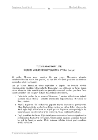 Araştırma Serisi No.9                                         Mor İnek Kavramı
¯¯¯¯¯¯¯¯¯¯¯¯¯¯¯¯¯¯¯¯¯¯¯¯¯¯¯¯¯¯¯¯¯¯     95    ¯¯¯¯¯¯¯¯¯¯¯¯¯¯¯¯¯¯¯¯¯¯¯¯¯¯¯¯¯¯¯¯¯¯




                           TUZ SIRADAN DEĞİLDİR
             (İŞİNİZE MOR İNEK'İ GETİRMENİN 8 YOLU DAHA)


50 yıldır, Morton tuzu sıradan bir şey yaptı. Morton'un yönetim
kademesindekiler mutlu bir şekilde, bu işte bir Mor İnek yaratma ihtimalinin
olmadığını söyleyeceklerdir.
İşin iyi tarafı, Fransa'da deniz suyundan el yapımı tuz edenler Morton
yöneticilerinin bildiğini bilmiyorlardı. Fransızlar elde ettikleri bu farklı tuzun
yarım kilosunu 20$'a satabiliyorlar ve yemeklere normal tuzdan çok daha fazla
lezzet kattıkları için satışları milyon dolarlarla ifade ediliyor.
   1. Ürününüz tuzdan da mı sıradan? Sanmam. O zaman kitlenizin en değerli
      kısmına hitap edecek   şekilde ürününüzü değiştirmenin 10 yolunu bir
      listeye yazın.
   2. Küçük düşünün. TV endüstrisi çağında büyük düşünmek gerekiyordu.
      Eğer düşündüğünüz şey herkese hitap etmiyorsa, hiçbir değeri olmuyordu.
      Artık öyle değil. Olabilecek en küçük pazarı düşünün ve çarpıcılığıyla bu
      pazara hakim olabilecek bir ürün belirleyin. Çıkış noktanız bu olsun.
   3. Dış kaynakları kullanın. Eğer fabrikanız ürününüzü harekete geçirmekte
      zorlanıyorsa, başka bir yere gidin. Ürününüzün üzerine atlamaya hevesli
      bir çok iş fırsatçısı vardır. Ürün tutarsa, fabrika ürünü geri almaktan
      mutlu olacaktır.



__________________________________________________________________
© WWW.MAXIMUMBILGI.COM
 