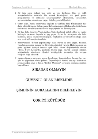Araştırma Serisi No.9                                        Mor İnek Kavramı
¯¯¯¯¯¯¯¯¯¯¯¯¯¯¯¯¯¯¯¯¯¯¯¯¯¯¯¯¯¯¯¯¯¯     96   ¯¯¯¯¯¯¯¯¯¯¯¯¯¯¯¯¯¯¯¯¯¯¯¯¯¯¯¯¯¯¯¯¯¯
   4. Bir izin alma değeri inşa edin ve onu kullanın. Size en bağlı
      müşterilerinizle aranızda bir kontak kurduğunuz an, yeni şeyler
      geliştirmeniz ve satmanız kolaylaşacaktır. Reklamlar, toptancılar,
      perakendeciler olmadan da çapıcı ürünler yaratabilirsiniz.
   5. Taklit edin. Kendi sektörünüz dışında bir sektörü tabi. Sizinkinden bile
      daha sıkıcı bir pazar bulun, pazarda kimin çarpıcı olduğunu keşfedin(bunu
      anlamanız zor olmayacaktır) ve o ne yapıyorsa siz de onu yapın.
   6. Bir kez daha deneyin. Ya da iki kez. Uçlarda olarak kabul edilen bir rakibi
      belirleyin ve onun dışında bir şey yapın. O ne ile tanınıyorsa siz daha
      fazlasını, iyisini ve güvenlisini yapın. Yaptığınız şey onun bulunduğu ucun
      tam tersi istikamette olmalıdır.
   7. Sektörünüzde "henüz yapılmamış" olanı bulun ve onu yapın. JetBlue,
      yolcuları arasında neredeyse bir giyim disiplini yarattı. Hala uçaktaki en
      güzel giyinen yolcuya bedava uçak bileti verme düşüncesinde devam
      ediyor. Stew Leonard's, çilekleri küçük yeşil plastik kaptan çıkarıp,
      müşterilerin alacakları çilekleri kendilerinin seçmesine izin verince
      satışları ikiye katlandı.
   8. Neden olmasın sorusunu sorun kendinize. Yapmadığınız hemen her şey
      için bir yapmama sebebi yoktur. Yapmadığınız hemen her şey, korkunun,
      çekingenliğin veya o tarihi "Neden Olmasın" sorusunu sormayışınızdan
      kaynaklanır.

                      SIRADAN OLMAYIN


              GÜVENLİ OLAN RİSKLİDİR


    ŞİMDİNİN KURALLARINI BELİRLEYİN


                       ÇOK İYİ KÖTÜDÜR




__________________________________________________________________
© WWW.MAXIMUMBILGI.COM
 
