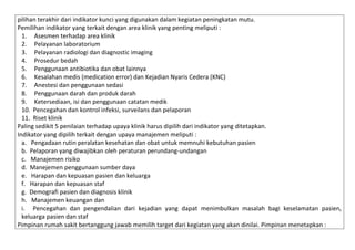 pilihan terakhir dari indikator kunci yang digunakan dalam kegiatan peningkatan mutu.
Pemilihan indikator yang terkait dengan area klinik yang penting meliputi :
1. Asesmen terhadap area klinik
2. Pelayanan laboratorium
3. Pelayanan radiologi dan diagnostic imaging
4. Prosedur bedah
5. Penggunaan antibiotika dan obat lainnya
6. Kesalahan medis (medication error) dan Kejadian Nyaris Cedera (KNC)
7. Anestesi dan penggunaan sedasi
8. Penggunaan darah dan produk darah
9. Ketersediaan, isi dan penggunaan catatan medik
10. Pencegahan dan kontrol infeksi, surveilans dan pelaporan
11. Riset klinik
Paling sedikit 5 penilaian terhadap upaya klinik harus dipilih dari indikator yang ditetapkan.
Indikator yang dipilih terkait dengan upaya manajemen meliputi :
a. Pengadaan rutin peralatan kesehatan dan obat untuk memnuhi kebutuhan pasien
b. Pelaporan yang diwajibkan oleh peraturan perundang-undangan
c. Manajemen risiko
d. Manejemen penggunaan sumber daya
e. Harapan dan kepuasan pasien dan keluarga
f. Harapan dan kepuasan staf
g. Demografi pasien dan diagnosis klinik
h. Manajemen keuangan dan
i. Pencegahan dan pengendalian dari kejadian yang dapat menimbulkan masalah bagi keselamatan pasien,
keluarga pasien dan staf
Pimpinan rumah sakit bertanggung jawab memilih target dari kegiatan yang akan dinilai. Pimpinan menetapkan :

 