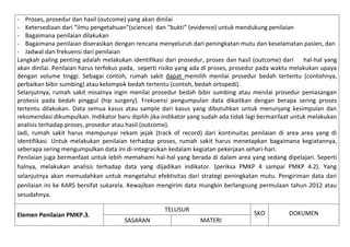 - Proses, prosedur dan hasil (outcome) yang akan dinilai
- Ketersediaan dari “ilmu pengetahuan”(science) dan “bukti” (evidence) untuk mendukung penilaian
- Bagaimana penilaian dilakukan
- Bagaimana penilaian diserasikan dengan rencana menyeluruh dari peningkatan mutu dan keselamatan pasien, dan
- Jadwal dan frekuensi dari penilaian
Langkah paling penting adalah melakukan identifikasi dari prosedur, proses dan hasil (outcome) dari
hal-hal yang
akan dinilai. Penilaian harus terfokus pada, seperti risiko yang ada di proses, prosedur pada waktu melakukan upaya
dengan volume tinggi. Sebagai contoh, rumah sakit dapat memilih menilai prosedur bedah tertentu (contohnya,
perbaikan bibir sumbing) atau kelompok bedah tertentu (contoh, bedah ortopedi).
Selanjutnya, rumah sakit misalnya ingin menilai prosedur bedah bibir sumbing atau menilai prosedur pemasangan
protesis pada bedah pinggul (hip surgery). Frekuensi pengumpulan data dikaitkan dengan berapa sering proses
tertentu dilakukan. Data semua kasus atau sample dari kasus yang dibutuhkan untuk menunjang kesimpulan dan
rekomendasi dikumpulkan. Indikator baru dipilih jika indikator yang sudah ada tidak lagi bermanfaat untuk melakukan
analisis terhadap proses, prosedur atau hasil (outcome).
Jadi, rumah sakit harus mempunyai rekam jejak (track of record) dari kontinuitas penilaian di area area yang di
identifikasi. Untuk melakukan penilaian terhadap proses, rumah sakit harus menetapkan bagaimana kegiatannya,
seberapa sering mengumpulkan data ini di-integrasikan kedalam kegiatan pekerjaan sehari-hari.
Penilaian juga bermanfaat untuk lebih memahami hal-hal yang berada di dalam area yang sedang dipelajari. Seperti
halnya, melakukan analisis terhadap data yang dijadikan indikator. (periksa PMKP 4 sampai PMKP 4.2). Yang
selanjutnya akan memudahkan untuk mengetahui efektivitas dari strategi peningkatan mutu. Pengiriman data dari
penilaian ini ke KARS bersifat sukarela. Kewajiban mengirim data mungkin berlangsung permulaan tahun 2012 atau
sesudahnya.
Elemen Penilaian PMKP.3.

TELUSUR
SASARAN

SKO
MATERI

DOKUMEN

 