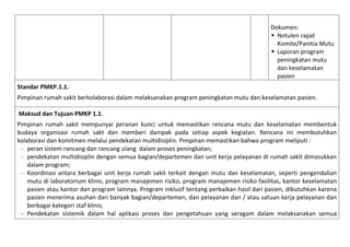 Dokumen:
 Notulen rapat
Komite/Panitia Mutu
 Laporan program
peningkatan mutu
dan keselamatan
pasien
Standar PMKP.1.1.
Pimpinan rumah sakit berkolaborasi dalam melaksanakan program peningkatan mutu dan keselamatan pasien.
Maksud dan Tujuan PMKP 1.1.
Pimpinan rumah sakit mempunyai peranan kunci untuk memastikan rencana mutu dan keselamatan membentuk
budaya organisasi rumah sakt dan memberi dampak pada setiap aspek kegiatan. Rencana ini membutuhkan
kolaborasi dan komitmen melalui pendekatan multidisiplin. Pimpinan memastikan bahwa program meliputi :
- peran sistem rancang dan rancang ulang dalam proses peningkatan;
- pendekatan multidisiplin dengan semua bagian/departemen dan unit kerja pelayanan di rumah sakit dimasukkan
dalam program;
- Koordinasi antara berbagai unit kerja rumah sakit terkait dengan mutu dan keselamatan, seperti pengendalian
mutu di laboratorium klinis, program manajemen risiko, program manajemen risiko fasilitas, kantor keselamatan
pasien atau kantor dan program lainnya. Program inklusif tentang perbaikan hasil dari pasien, dibutuhkan karena
pasien menerima asuhan dari banyak bagian/departemen, dan pelayanan dan / atau satuan kerja pelayanan dan
berbagai kategori staf klinis;
- Pendekatan sistemik dalam hal aplikasi proses dan pengetahuan yang seragam dalam melaksanakan semua

 