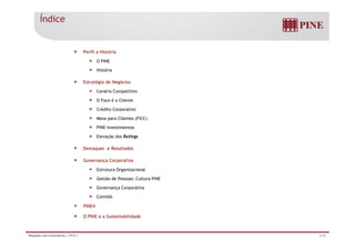Índice 
Perfil e História 
O PINE 
História 
Estratégia de Negócios 
Cenário Competitivo 
O Foco é o Cliente 
Crédito Corporativo 
Mesa para Clientes (FICC) 
PINE Investimentos 
Elevação dos Ratings 
Destaques e Resultados 
Governança Corporativa 
Estrutura Organizacional 
Gestão de Pessoas: Cultura PINE 
Governança Corporativa 
Comitês 
PINE4 
O PINE e a Sustentabilidade 
Relações com Investidores | 3T13 | 2/36 
 