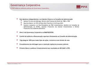 Governança Corporativa 
O PINE adota as melhores práticas de Governança Corporativa... 
Dois Membros Independentes e um Membro Externo no Conselho de Administração 
Mailson Ferreira da Nóbrega: Ministro das Finanças do Brasil de 1988 a 1990 
Maurizio Mauro: ex CEO da Booz Allen Hamilton e do Grupo Abril 
Gustavo Junqueira: ex Vice-Presidente da PINE Investimentos, Membro do Conselho de 
Administração na EZTEC, Assessor Financeiro da Arsenal Investimentos e Diretor 
Financeiro da Gradiente Eletrônica 
Nível 2 de Governança Corporativa na BM&FBOVESPA 
Comitê de Auditoria e Remuneração reportam diretamente ao Conselho de Administração 
Tag along de 100% para todos tipos de ações, inclusive as sem direito de voto 
Procedimentos de arbitragem para a resolução rápida de processos judiciais 
Primeiro Banco a publicar trimestralmente seus resultados em BR GAAP e IFRS 
Relações com Investidores | 3T13 | 27/36 
 