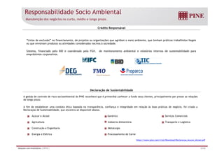 Responsabilidade Socio Ambiental 
Manutenção dos negócios no curto, médio e longo prazo. 
Crédito Responsável 
“Listas de exclusão” no financiamento, de projetos ou organizações que agridam o meio ambiente, que tenham práticas trabalhistas ilegais 
ou que envolvam produtos ou atividades considerados nocivos à sociedade. 
Sistema, financiado pelo BID e coordenado pela FGV, de monitoramento ambiental e relatórios internos de sustentabilidade para 
empréstimos corporativos. 
Declaração de Sustentabilidade 
A gestão de controle de risco socioambiental do PINE reconhece que é primordial conhecer a fundo seus clientes, principalmente por prezar as relações 
de longo prazo. 
A fim de estabelecer uma conduta ética baseada na transparência, confiança e integridade em relação às boas práticas de negócio, foi criada a 
Declaração de Sustentabilidade, que encontra-se disponível abaixo. 
Açúcar e Álcool Genérico Serviços Comerciais 
Agricultura Indústria Alimentícia Transporte e Logística 
Construção e Engenharia Metalurgia 
Energia e Elétrica Processamento de Carne 
https://www.pine.com/ri/pt/Download/Declaracao_Acucar_Alcool.pdf 
Relações com Investidores | 3T13 | 33/36 
 