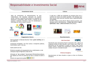 Responsabilidade e Investimento Social 
Investimento Social Cultura 
Além do investimento no desenvolvimento de seus 
colaboradores, são realizadas aplicações em projetos 
A cada ano, o PINE vem ampliando sua atuação social com o 
aumento do número de projetos apoiados, com destaque para 
sociais, culturais e esportivos que possam ser traduzidos em 
benefícios á comunidade. Neste sentido, a escolha de tais 
projetos é bastante criteriosa e leva em consideração a 
efetividade do retorno social e cultural. 
área cultural como forma de contribuir para o desenvolvimento 
da sociedade. 
Em 2012, o Banco investiu R$ 811.700 em diversos projetos, com 
destaque para os documentários - O Brasil deu certo, e agora?, 
Quebrando o Tabu, e Além da Estrada (Charly Braun). 
Engajamento Interno Reconhecimento 
Sede localizada no Eldorado Business Tower (green building com o 
selo LEEDS-CS) 
Localização privilegiada, com fácil acesso a transportes públicos, 
incentivando, assim, o seu uso 
C l l i d li 
Most Green Bank 
Reconhecido pelo International Finance Corporation (IFC), agência de 
programas privados do Banco Mundial, como o banco mais “verde” em 
decorrência de suas operações no âmbito do Global Trade Finance 
Program (GTFP) e voltadas para empréstimos a empresas focadas em 
Coleta seletiva do lixo 
Eficiência energética do equipamento de ar condicionado e a não 
utilização de gás refrigerante à base de CFC 
Utilização do “gás ecológico” denominado HFC(hidroflúorcarbono), 
energia renovável e mercado de etanol. 
Eficiência Energética 
ç g g ( ), 
que obedece ao limite do potencial de dano à camada de ozônio e 
de 
aumento do aquecimento global. 
Reconhecimento do Banco Mundial no Apoio ao Setor de Eficiência 
Energética. 
Relações com Investidores | 3T13 | 34/36 
 