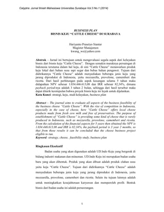 BUSINESS PLAN
BISNIS KEJU “CATTLE CHEESE” DI SURABAYA
Hariyanto Prasetyo Siantar
Magister Manajemen
kwang_we@yahoo.com
Abstrak – Jurnal ini bertujuan untuk mengevaluasi segala aspek dari kelayakan
bisnis dari bisnis keju “Cattle Cheese”. Dengan semakin maraknya persaingan di
Indonesia terutama dalam hal keju, di sini “Cattle Cheese” menawarkan produk
keju lokal dari bahan susu sapi segar dan bebas bahan pengawet. Tujuan dari
didirikannya “Cattle Cheese” adalah menyediakan beberapa jenis keju yang
jarang diproduksi di Indonesia, yaitu mozzarella, provolone, camembert dan
ricotta. Dari hasil perhitungan pada aspek keuangan selama 5 tahun maka
didapatkan NPV sebesar 1.034.446.613,08 dan IRR sebesar 82,34%, dimana
payback period-nya adalah 3 tahun 2 bulan, sehingga dari hasil tersebut maka
dapat ditarik kesimpulan bahwa proyek bisnis keju ini layak untuk dijalankan.
Kata Kunci: strategi, keju, studi kelayakan, business plan
Abstract – The journal aims to evaluate all aspects of the business feasibility of
the business cheese “Cattle Cheese”. With the rise of competition in Indonesia,
especially in the case of cheese, here “Cattle Cheese” offers local cheese
products made from fresh cow milk and free of preservatives. The purpose of
establishment of “Cattle Cheese” is providing some kind of cheese that is rarely
produced in Indonesia, such as mozzarella, provolone, camembert and ricotta.
From the calculation of the financial aspects for 5 years then obtained the NPV is
1.034.446.613,08 and IRR is 82,34%, the payback period is 3 year 2 months, so
that from these results it can be concluded that the cheese business project
eligible to run.
Keyword: strategy, cheese, feasibility study, business plan
Ringkasan Eksekutif
Badan usaha yang akan digunakan adalah UD.Indo Keju yang bergerak di
bidang industri makanan dan minuman. UD.Indo Keju ini merupakan badan usaha
baru yang akan dibentuk. Produk yang akan dibuat adalah produk olahan susu
yaitu keju “Cattle Cheese”. Tujuan dari didirikannya “Cattle Cheese” adalah
menyediakan beberapa jenis keju yang jarang diproduksi di Indonesia, yaitu
mozzarella, provolone, camembert dan ricotta. Selain itu tujuan lainnya adalah
untuk meningkatkan kesejahteraan karyawan dan memperoleh profit. Bentuk
bisnis dari badan usaha ini adalah perseorangan.
Calyptra: Jurnal Ilmiah Mahasiswa Universitas Surabaya Vol.3 No.1 (2014)
1
 