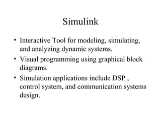 Simulink
• Interactive Tool for modeling, simulating,
and analyzing dynamic systems.
• Visual programming using graphical block
diagrams.
• Simulation applications include DSP ,
control system, and communication systems
design.
 