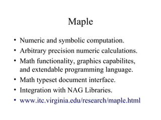 Maple
• Numeric and symbolic computation.
• Arbitrary precision numeric calculations.
• Math functionality, graphics capabilites,
and extendable programming language.
• Math typeset document interface.
• Integration with NAG Libraries.
• www.itc.virginia.edu/research/maple.html
 