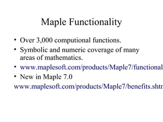 Maple Functionality
• Over 3,000 computional functions.
• Symbolic and numeric coverage of many
areas of mathematics.
• www.maplesoft.com/products/Maple7/functionali
• New in Maple 7.0
www.maplesoft.com/products/Maple7/benefits.shtm
 