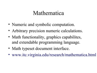 Mathematica
• Numeric and symbolic computation.
• Arbitrary precision numeric calculations.
• Math functionality, graphics capabilites,
and extendable programming language.
• Math typeset document interface.
• www.itc.virginia.edu/research/mathematica.html
 