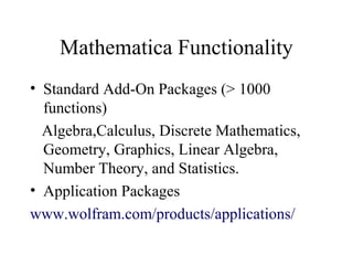 Mathematica Functionality
• Standard Add-On Packages (> 1000
functions)
Algebra,Calculus, Discrete Mathematics,
Geometry, Graphics, Linear Algebra,
Number Theory, and Statistics.
• Application Packages
www.wolfram.com/products/applications/
 