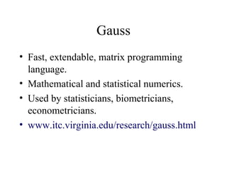 Gauss
• Fast, extendable, matrix programming
language.
• Mathematical and statistical numerics.
• Used by statisticians, biometricians,
econometricians.
• www.itc.virginia.edu/research/gauss.html
 