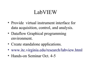 LabVIEW
• Provide virtual instrument interface for
data acquisition, control, and analysis.
• Dataflow Graphical programming
environment.
• Create standalone applications.
• www.itc.virginia.edu/research/labview.html
• Hands-on Seminar Oct. 4-5
 