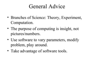 General Advice
• Branches of Science: Theory, Experiment,
Computation.
• The purpose of computing is insight, not
pictures/numbers.
• Use software to vary parameters, modify
problem, play around.
• Take advantage of software tools.
 