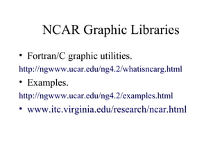 NCAR Graphic Libraries
• Fortran/C graphic utilities.
http://ngwww.ucar.edu/ng4.2/whatisncarg.html
• Examples.
http://ngwww.ucar.edu/ng4.2/examples.html
• www.itc.virginia.edu/research/ncar.html
 