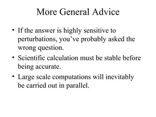 More General Advice
• If the answer is highly sensitive to
perturbations, you’ve probably asked the
wrong question.
• Scientific calculation must be stable before
being accurate.
• Large scale computations will inevitably
be carried out in parallel.
 