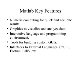 Matlab Key Features
• Numeric computing for quick and accurate
results.
• Graphics to visualize and analyze data.
• Interactive language and programming
environment.
• Tools for building custom GUIs.
• Interfaces to External Languages: C/C++,
Fortran, LabView.
 