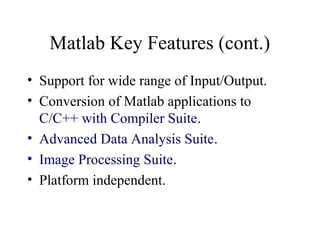Matlab Key Features (cont.)
• Support for wide range of Input/Output.
• Conversion of Matlab applications to
C/C++ with Compiler Suite.
• Advanced Data Analysis Suite.
• Image Processing Suite.
• Platform independent.
 