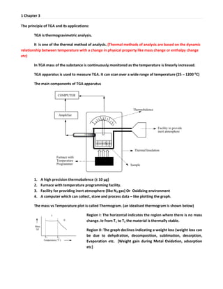 1 Chapter 3
The principle of TGA and its applications:
TGA is thermogravimetric analysis.
It is one of the thermal method of analysis. (Thermal methods of analysis are based on the dynamic
relationship between temperature with a change in physical property like mass change or enthalpy change
etc)
In TGA mass of the substance is continuously monitored as the temperature is linearly increased.
TGA apparatus is used to measure TGA. It can scan over a wide range of temperature (25 – 1200 ⁰C)
The main components of TGA apparatus
1. A high precision thermobalence (± 10 μg)
2. Furnace with temperature programming facility.
3. Facility for providing inert atmosphere (like N2 gas) Or Oxidizing environment
4. A computer which can collect, store and process data – like plotting the graph.
The mass vs Temperature plot is called Thermogram. (an idealised thermogram is shown below)
Region I: The horizontal indicates the region where there is no mass
change. Ie from T1 to T2 the material is thermally stable.
Region II: The graph declines indicating a weight loss (weight loss can
be due to dehydration, decomposition, sublimation, desorption,
Evaporation etc. [Weight gain during Metal Oxidation, adsorption
etc]
 